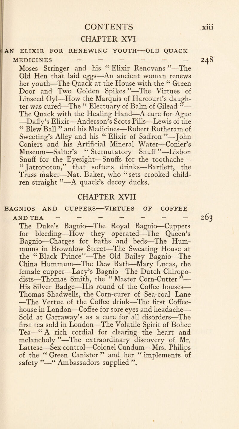 CHAPTER XVI ( AN ELIXIR FOR RENEWING YOUTH-OLD QUACK MEDICINES ______ 248 Moses Stringer and his “ Elixir Renovans ”—The Old Hen that laid eggs—An ancient woman renews her youth—The Quack at the House with the “ Green Door and Two Golden Spikes ”—The Virtues of Linseed Oyl—How the Marquis of Harcourt’s daugh¬ ter was cured—The “ Electuary of Balm of Gilead ”— The Quack with the Healing Hand—A cure for Ague —Daffy’s Elixir—Anderson’s Scots Pills—Lewis of the “ Blew Ball ” and his Medicines—Robert Rotheram of Sweeting’s Alley and his “ Elixir of Saffron ”—John Coniers and his Artificial Mineral Water—Corner’s Museum—Salter’s “ Sternutatory Snuff ”—Lisbon Snuff for the Eyesight—Snuffs for the toothache— “ Jatropoton,” that softens drinks—Bartlett, the Truss maker—Nat. Baker, who “ sets crooked child¬ ren straight ”—A quack’s decoy ducks. CHAPTER XVII BAGNIOS AND CUPPERS-VIRTUES OF COFFEE AND TEA ------- 263 The Duke’s Bagnio—The Royal Bagnio—Cuppers for bleeding—How they operated—The Queen’s Bagnio—Charges for baths and beds—The Hum- mums in Brownlow Street—The Sweating House at the “Black Prince'’—The Old Bailey Bagnio—The China Hummum—The Dew Bath—Mary Lucas, the female cupper—Lacy’s Bagnio—The Dutch Chiropo¬ dists—Thomas Smith, the “ Master Corn-Cutter ”— His Silver Badge—His round of the Coffee houses— Thomas Shadwells, the Corn-curer of Sea-coal Lane —The Vertue of the Coffee drink—The first Coffee¬ house in London—Coffee for sore eyes and headache— Sold at Garraway’s as a cure for all disorders—The first tea sold in London—The Volatile Spirit of Bohee Tea—“ A rich cordial for clearing the heart and melancholy ”—The extraordinary discovery of Mr. Lattese—Sex control—Colonel Cundum—Mrs. Philips of the “ Green Canister ” and her “ implements of safety ”—“ Ambassadors supplied