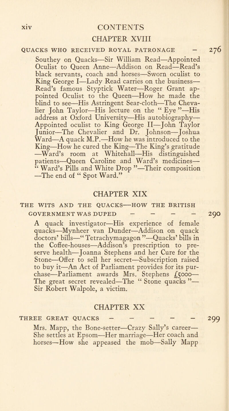 CHAPTER XVIII QUACKS WHO RECEIVED ROYAL PATRONAGE - 276 Southey on Quacks—Sir William Read—Appointed Oculist to Queen Anne—Addison on Read—Read’s black servants, coach and horses—Sworn oculist to King George I—Lady Read carries on the business— Read’s famous Styptick Water—Roger Grant ap¬ pointed Oculist to the Queen—How he made the blind to see—His Astringent Sear-cloth—The Cheva¬ lier John Taylor—His lecture on the “ Eye ”—His address at Oxford University—His autobiography— Appointed oculist to King George II—John Taylor Junior—The Chevalier and Dr. Johnson—Joshua Ward—A quack M.P.—How he was introduced to the King—How he cured the King—The King’s gratitude —Ward’s room at Whitehall—His distinguished patients—Queen Caroline and Ward’s medicines— “ Ward’s Pills and White Drop ”—Their composition —The end of “ Spot Ward.” CHAPTER XIX THE WITS AND THE QUACKS-HOW THE BRITISH GOVERNMENT WAS DUPED - - - - 29O A quack investigator—His experience of female quacks—Mynheer van Dunder—Addison on quack doctors’ bills—“ Tetrachymagagon ”—Quacks’ bills in the Coffee-houses—Addison’s prescription to pre¬ serve health—Joanna Stephens and her Cure for the Stone—Offer to sell her secret—Subscription raised to buy it—An Act of Parliament provides for its pur¬ chase—Parliament awards Mrs. Stephens -£5000— The great secret revealed—The “ Stone quacks ”— Sir Robert Walpole, a victim. CHAPTER XX THREE GREAT QUACKS ----- 299 Mrs. Mapp, the Bone-setter—Crazy Sally’s career— She settles at Epsom—Her marriage—Her coach and horses—How she appeased the mob—Sally Mapp