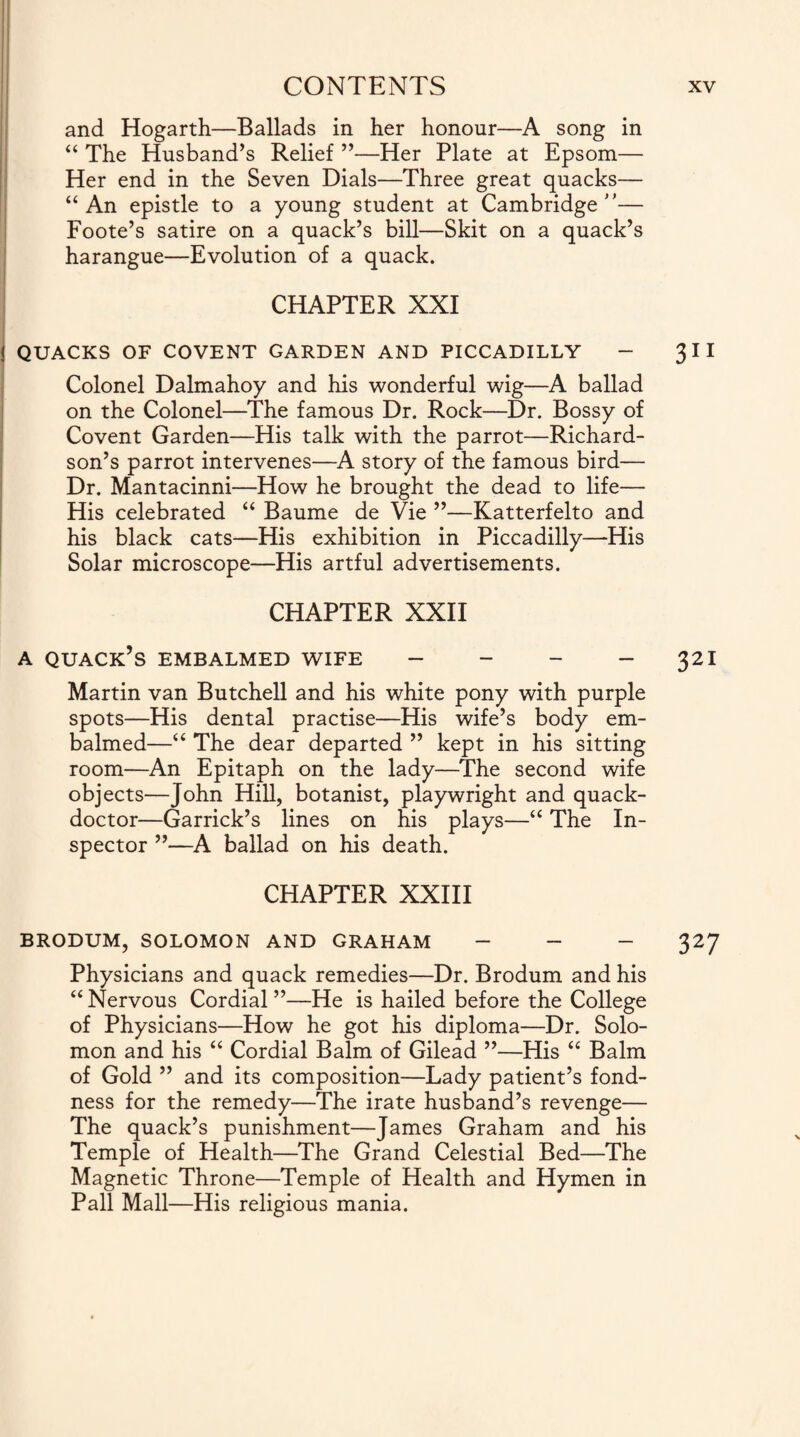 and Hogarth—Ballads in her honour—A song in “ The Husband’s Relief ”—Her Plate at Epsom— Her end in the Seven Dials—Three great quacks— “An epistle to a young student at Cambridge”— Foote’s satire on a quack’s bill—Skit on a quack’s harangue—Evolution of a quack. ; CHAPTER XXI ! QUACKS OF COVENT GARDEN AND PICCADILLY - 3 11 Colonel Dalmahoy and his wonderful wig—A ballad on the Colonel—The famous Dr. Rock—Dr. Bossy of Covent Garden—His talk with the parrot—Richard¬ son’s parrot intervenes—A story of the famous bird— Dr. Mantacinni—How he brought the dead to life— His celebrated “ Baume de Vie ”—Katterfelto and his black cats—His exhibition in Piccadilly—His Solar microscope—His artful advertisements. CHAPTER XXII a quack’s embalmed wife - - - - 321 Martin van Butchell and his white pony with purple spots—His dental practise—His wife’s body em¬ balmed—“ The dear departed ” kept in his sitting room—An Epitaph on the lady—The second wife objects—John Hill, botanist, playwright and quack- doctor—Garrick’s lines on his plays—“ The In¬ spector ”—A ballad on his death. CHAPTER XXIII BRODUM, SOLOMON AND GRAHAM - - - 327 Physicians and quack remedies—Dr. Brodum and his “Nervous Cordial”—He is hailed before the College of Physicians—How he got his diploma—Dr. Solo¬ mon and his “ Cordial Balm of Gilead ”—His “ Balm of Gold ” and its composition—Lady patient’s fond¬ ness for the remedy—The irate husband’s revenge— The quack’s punishment—James Graham and his Temple of Health—The Grand Celestial Bed—The Magnetic Throne—Temple of Health and Hymen in Pall Mall—His religious mania.