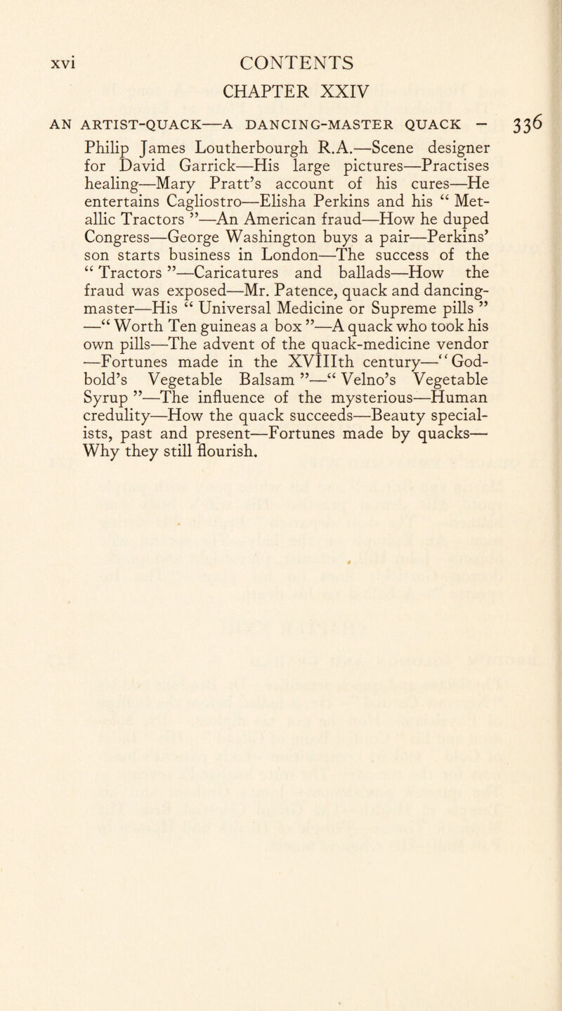 CHAPTER XXIV AN ARTIST-QUACK-A DANCING-MASTER QUACK - Philip James Loutherbourgh R.A.—Scene designer for David Garrick—His large pictures—Practises healing—Mary Pratt’s account of his cures—He entertains Cagliostro—Elisha Perkins and his “ Met¬ allic Tractors ”—An American fraud—How he duped Congress—George Washington buys a pair—Perkins’ son starts business in London—The success of the “ Tractors ”—Caricatures and ballads—How the fraud was exposed—Mr. Patence, quack and dancing- master—His “ Universal Medicine or Supreme pills ” —“ Worth Ten guineas a box ”—A quack who took his own pills—The advent of the quack-medicine vendor *—Fortunes made in the XVIIIth century—“ God- bold’s Vegetable Balsam ”—“ Velno’s Vegetable Syrup ”—The influence of the mysterious—Human credulity—How the quack succeeds—Beauty special¬ ists, past and present—Fortunes made by quacks— Why they still flourish.