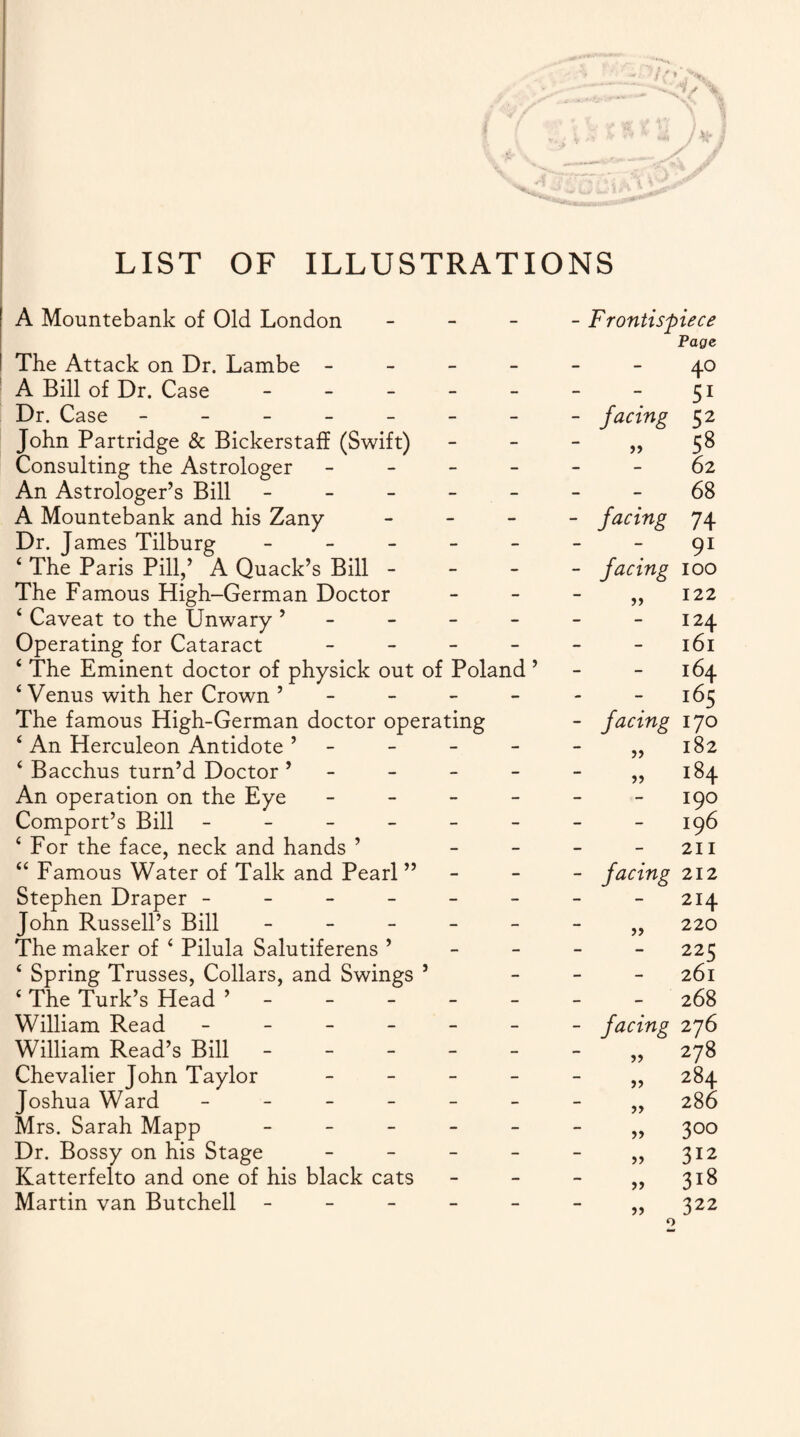 LIST OF ILLUSTRATIONS A Mountebank of Old London - The Attack on Dr. Lambe - A Bill of Dr. Case - Dr. Case ------- John Partridge & Bickerstaff (Swift) Consulting the Astrologer - An Astrologer’s Bill ----- A Mountebank and his Zany - Dr. James Tilburg - £ The Paris Pill,’ A Quack’s Bill - The Famous High-German Doctor 4 Caveat to the Unwary ’ Operating for Cataract - 4 The Eminent doctor of physick out of Poland ’ 4 Venus with her Crown ’ The famous High-German doctor operating 4 An Herculeon Antidote ’ 4 Bacchus turn’d Doctor ’ - - - - An operation on the Eye - Comport’s Bill ------ 4 For the face, neck and hands ’ 44 Famous Water of Talk and Pearl ” Stephen Draper ------ John Russell’s Bill - The maker of 4 Pilula Salutiferens ’ 4 Spring Trusses, Collars, and Swings ’ 4 The Turk’s Head ’----- William Read ------ William Read’s Bill ----- Chevalier John Taylor - - - - Joshua Ward ------ Mrs. Sarah Mapp - Dr. Bossy on his Stage - - - - Katterfelto and one of his black cats Martin van Butchell ----- - Frontis'p )iece Page - 4° - 51 - facing 52 99 58 - 62 - 68 - facing 74 - 91 - facing 100 99 122 - 124 - 161 - 164 - i65 - facing 170 99 182 99 184 - 190 - 196 _ 211 - facing 212 - 214 99 220 - 225 - 261 - 268 - facing 276 99 278 99 284 99 286 99 3°° 99 312 99 318 99 322 o