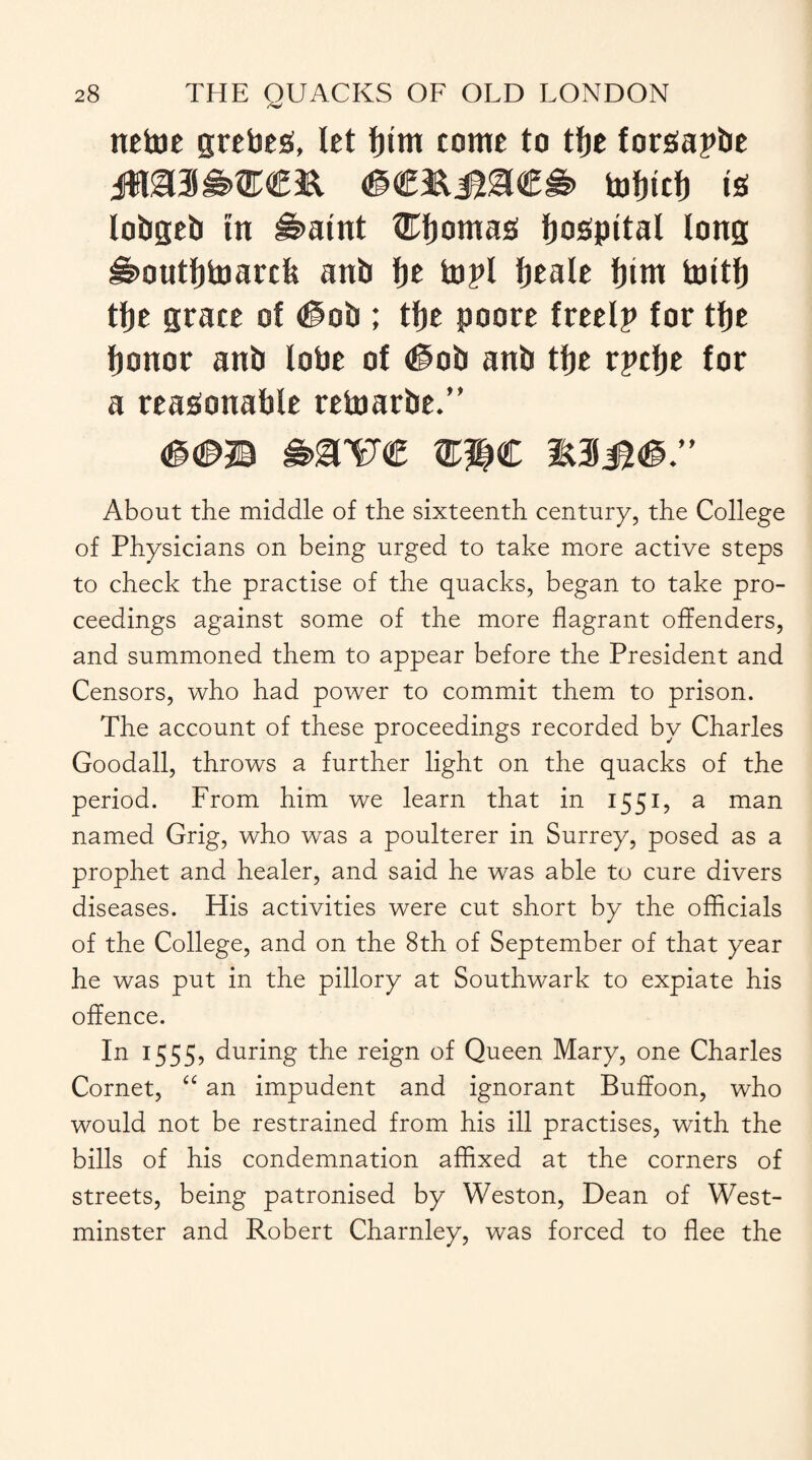 netoe grebes!, let Ipm tome to tfje forfiapbe tofjtcfj tb lobgeb tn #>atnt fEljomas! fjabpttal tong ^outtjtoarcfe anb fje topi fjeale fjtm tottlj tfje grace of #ob ; tfje poore freelp for tfje fjonor anb lobe of #ob anb tfje rpcfje for a reasonable retoarbe.” About the middle of the sixteenth century, the College of Physicians on being urged to take more active steps to check the practise of the quacks, began to take pro¬ ceedings against some of the more flagrant offenders, and summoned them to appear before the President and Censors, who had power to commit them to prison. The account of these proceedings recorded by Charles Goodall, throws a further light on the quacks of the period. From him we learn that in 1551, a man named Grig, who was a poulterer in Surrey, posed as a prophet and healer, and said he was able to cure divers diseases. His activities were cut short by the officials of the College, and on the 8th of September of that year he was put in the pillory at Southwark to expiate his offence. In 1555, during the reign of Queen Mary, one Charles Cornet, “ an impudent and ignorant Buffoon, who would not be restrained from his ill practises, with the bills of his condemnation affixed at the corners of streets, being patronised by Weston, Dean of West¬ minster and Robert Charnley, was forced to flee the