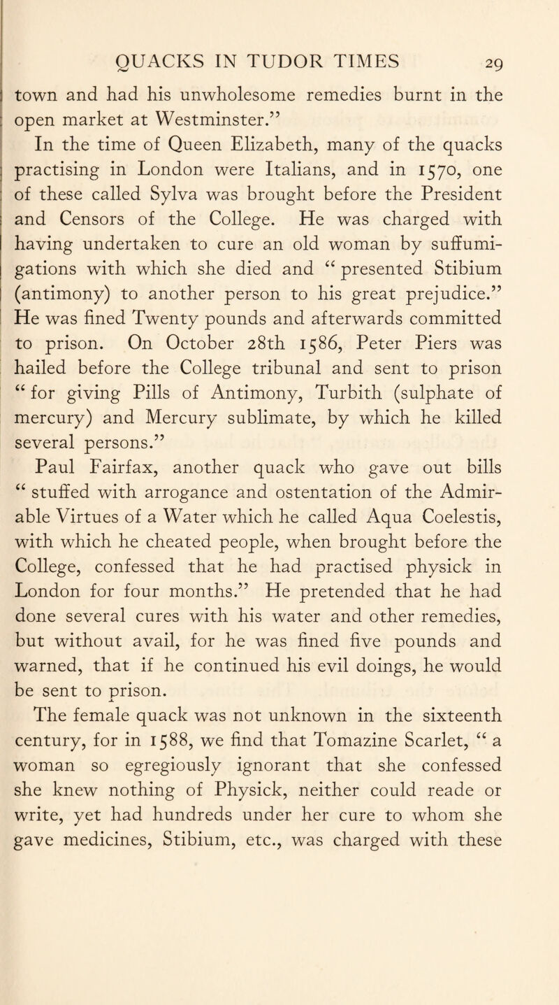 town and had his unwholesome remedies burnt in the open market at Westminster.” In the time of Queen Elizabeth, many of the quacks practising in London were Italians, and in 1570, one of these called Sylva was brought before the President and Censors of the College. He was charged with having undertaken to cure an old woman by suffumi- gations with which she died and “ presented Stibium (antimony) to another person to his great prejudice.” He was fined Twenty pounds and afterwards committed to prison. On October 28th 1586, Peter Piers was hailed before the College tribunal and sent to prison “ for giving Pills of Antimony, Turbith (sulphate of mercury) and Mercury sublimate, by which he killed several persons.” Paul Fairfax, another quack who gave out bills “ stuffed with arrogance and ostentation of the Admir¬ able Virtues of a Water which he called Aqua Coelestis, with which he cheated people, when brought before the College, confessed that he had practised physick in London for four months.” He pretended that he had done several cures with his water and other remedies, but without avail, for he was fined five pounds and warned, that if he continued his evil doings, he would be sent to prison. Jl The female quack was not unknown in the sixteenth century, for in 1588, we find that Tomazine Scarlet, “ a woman so egregiously ignorant that she confessed she knew nothing of Physick, neither could reade or write, yet had hundreds under her cure to whom she gave medicines, Stibium, etc., was charged with these