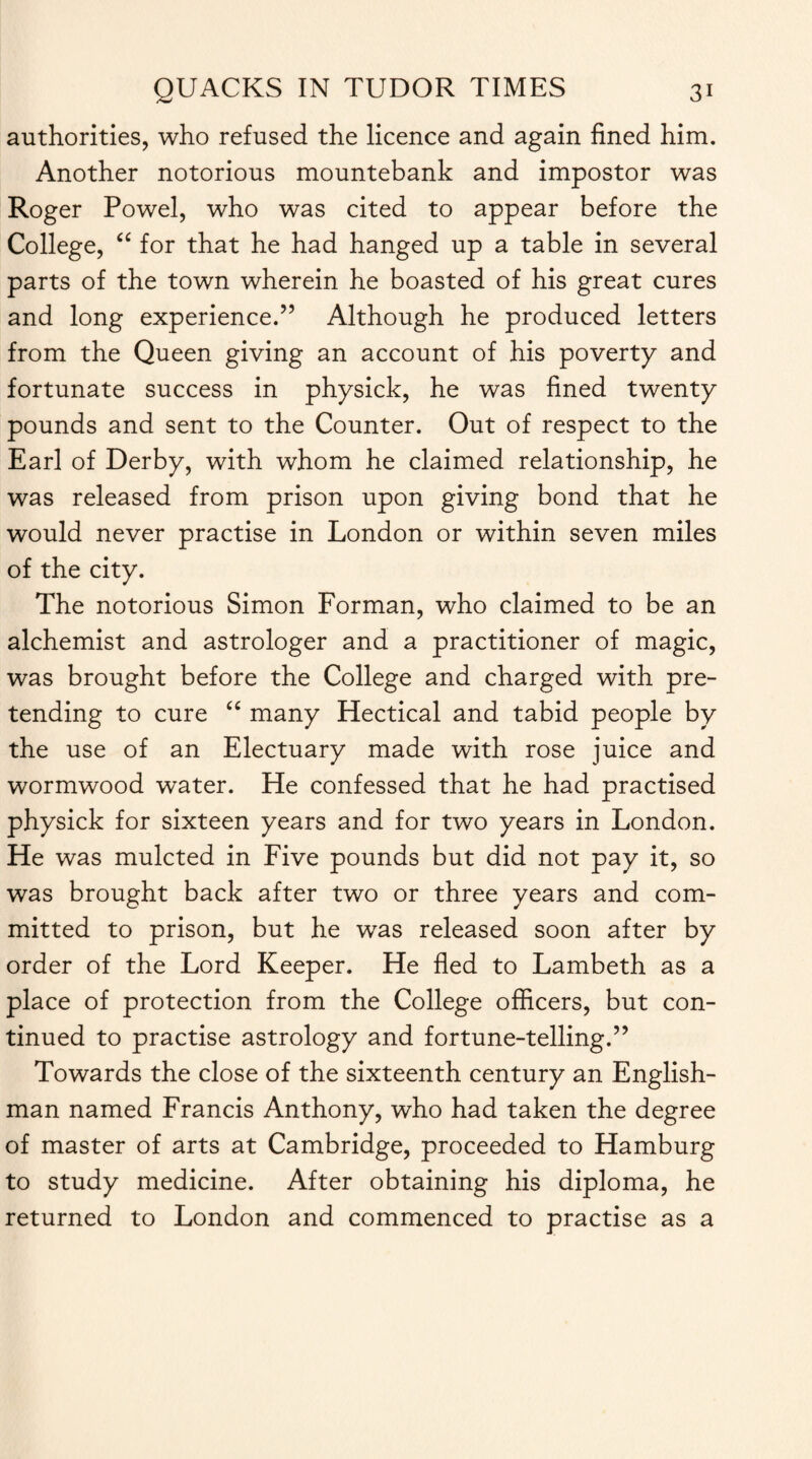 authorities, who refused the licence and again fined him. Another notorious mountebank and impostor was Roger Powel, who was cited to appear before the College, “ for that he had hanged up a table in several parts of the town wherein he boasted of his great cures and long experience.” Although he produced letters from the Queen giving an account of his poverty and fortunate success in physick, he was fined twenty pounds and sent to the Counter. Out of respect to the Earl of Derby, with whom he claimed relationship, he was released from prison upon giving bond that he would never practise in London or within seven miles of the city. The notorious Simon Forman, who claimed to be an alchemist and astrologer and a practitioner of magic, was brought before the College and charged with pre¬ tending to cure “ many Hectical and tabid people by the use of an Electuary made with rose juice and wormwood water. He confessed that he had practised physick for sixteen years and for two years in London. He was mulcted in Five pounds but did not pay it, so was brought back after two or three years and com¬ mitted to prison, but he was released soon after by order of the Lord Keeper. He fled to Lambeth as a place of protection from the College officers, but con¬ tinued to practise astrology and fortune-telling.” Towards the close of the sixteenth century an English¬ man named Francis Anthony, who had taken the degree of master of arts at Cambridge, proceeded to Hamburg to study medicine. After obtaining his diploma, he returned to London and commenced to practise as a