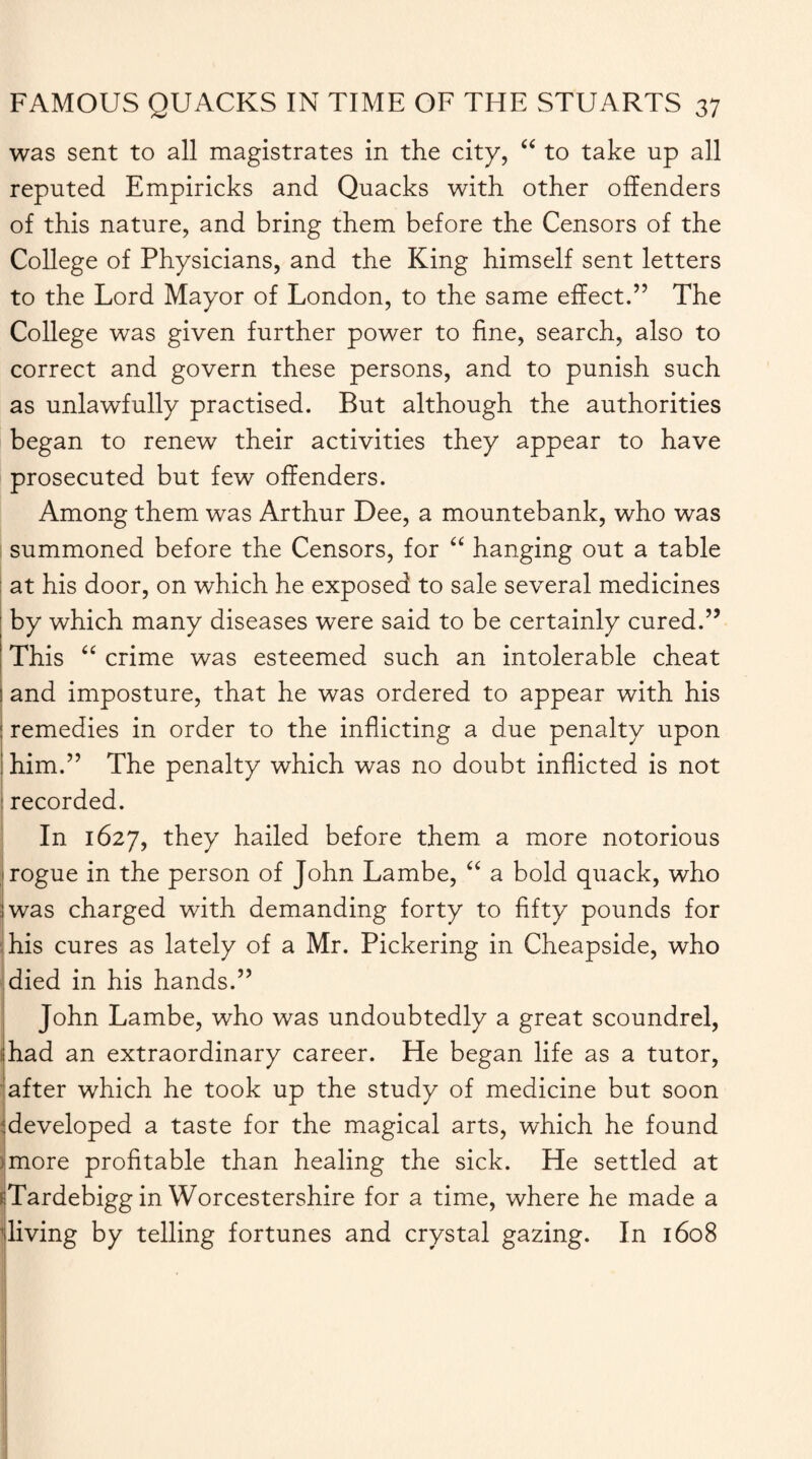 was sent to all magistrates in the city, “ to take up all reputed Empiricks and Quacks with other offenders of this nature, and bring them before the Censors of the College of Physicians, and the King himself sent letters to the Lord Mayor of London, to the same effect.” The College was given further power to fine, search, also to correct and govern these persons, and to punish such as unlawfully practised. But although the authorities began to renew their activities they appear to have prosecuted but few offenders. Among them was Arthur Dee, a mountebank, who was summoned before the Censors, for “ hanging out a table at his door, on which he exposed to sale several medicines by which many diseases were said to be certainly cured.” This “ crime was esteemed such an intolerable cheat ! and imposture, that he was ordered to appear with his I remedies in order to the inflicting a due penalty upon him.” The penalty which was no doubt inflicted is not recorded. In 1627, they hailed before them a more notorious rogue in the person of John Lambe, “ a bold quack, who was charged with demanding forty to fifty pounds for I his cures as lately of a Mr. Pickering in Cheapside, who died in his hands.” John Lambe, who was undoubtedly a great scoundrel, had an extraordinary career. He began life as a tutor, after which he took up the study of medicine but soon developed a taste for the magical arts, which he found more profitable than healing the sick. He settled at Tardebigg in Worcestershire for a time, where he made a living by telling fortunes and crystal gazing. In 1608