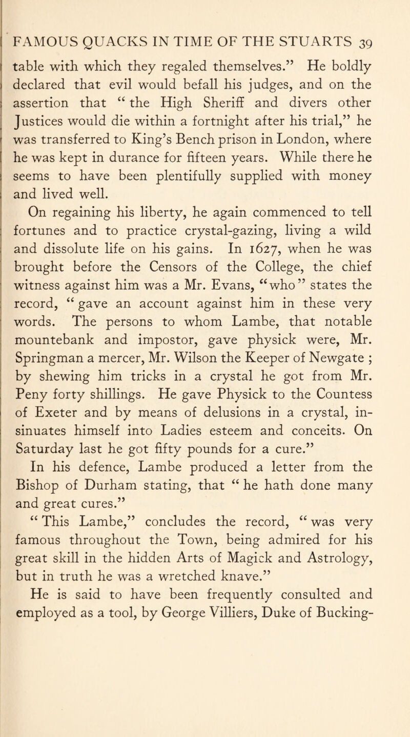 table with which they regaled themselves.” He boldly declared that evil would befall his judges, and on the assertion that “ the High Sheriff and divers other Justices would die within a fortnight after his trial,” he was transferred to King’s Bench prison in London, where he was kept in durance for fifteen years. While there he seems to have been plentifully supplied with money and lived well. On regaining his liberty, he again commenced to tell fortunes and to practice crystal-gazing, living a wild and dissolute life on his gains. In 1627, when he was brought before the Censors of the College, the chief witness against him was a Mr. Evans, “who” states the record, “ gave an account against him in these very words. The persons to whom Lambe, that notable mountebank and impostor, gave physick were, Mr. Springman a mercer, Mr. Wilson the Keeper of Newgate ; by shewing him tricks in a crystal he got from Mr. Peny forty shillings. He gave Physick to the Countess of Exeter and by means of delusions in a crystal, in¬ sinuates himself into Ladies esteem and conceits. On Saturday last he got fifty pounds for a cure.” In his defence, Lambe produced a letter from the Bishop of Durham stating, that “ he hath done many and great cures.” “ This Lambe,” concludes the record, “ was very famous throughout the Town, being admired for his great skill in the hidden Arts of Magick and Astrology, but in truth he was a wretched knave.” He is said to have been frequently consulted and employed as a tool, by George Villiers, Duke of Bucking-