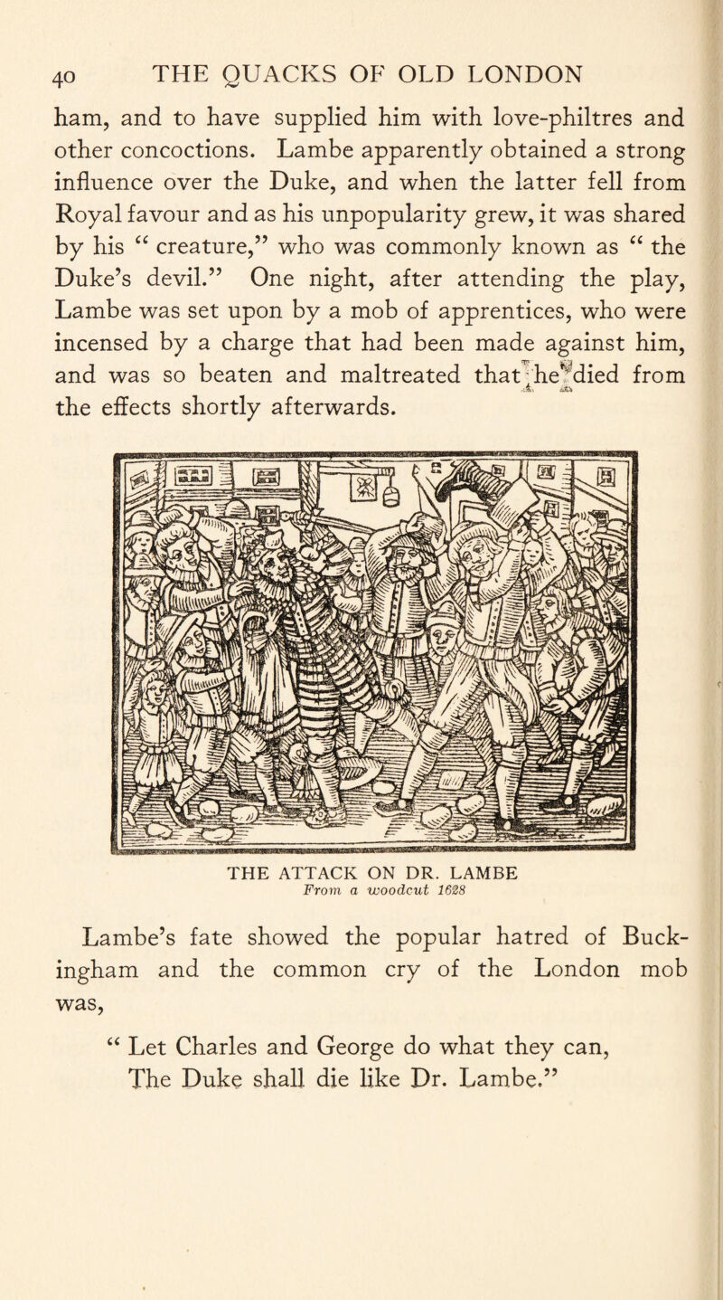 ham, and to have supplied him with love-philtres and other concoctions. Lambe apparently obtained a strong influence over the Duke, and when the latter fell from Royal favour and as his unpopularity grew, it was shared by his “ creature,” who was commonly known as “ the Duke’s devil.” One night, after attending the play, Lambe was set upon by a mob of apprentices, who were incensed by a charge that had been made against him, and was so beaten and maltreated that he^died from r’A' &I the effects shortly afterwards. THE ATTACK ON DR. LAMBE From, a woodcut 1628 Lambe’s fate showed the popular hatred of Buck¬ ingham and the common cry of the London mob was, “ Let Charles and George do what they can, The Duke shall die like Dr. Lambe.”