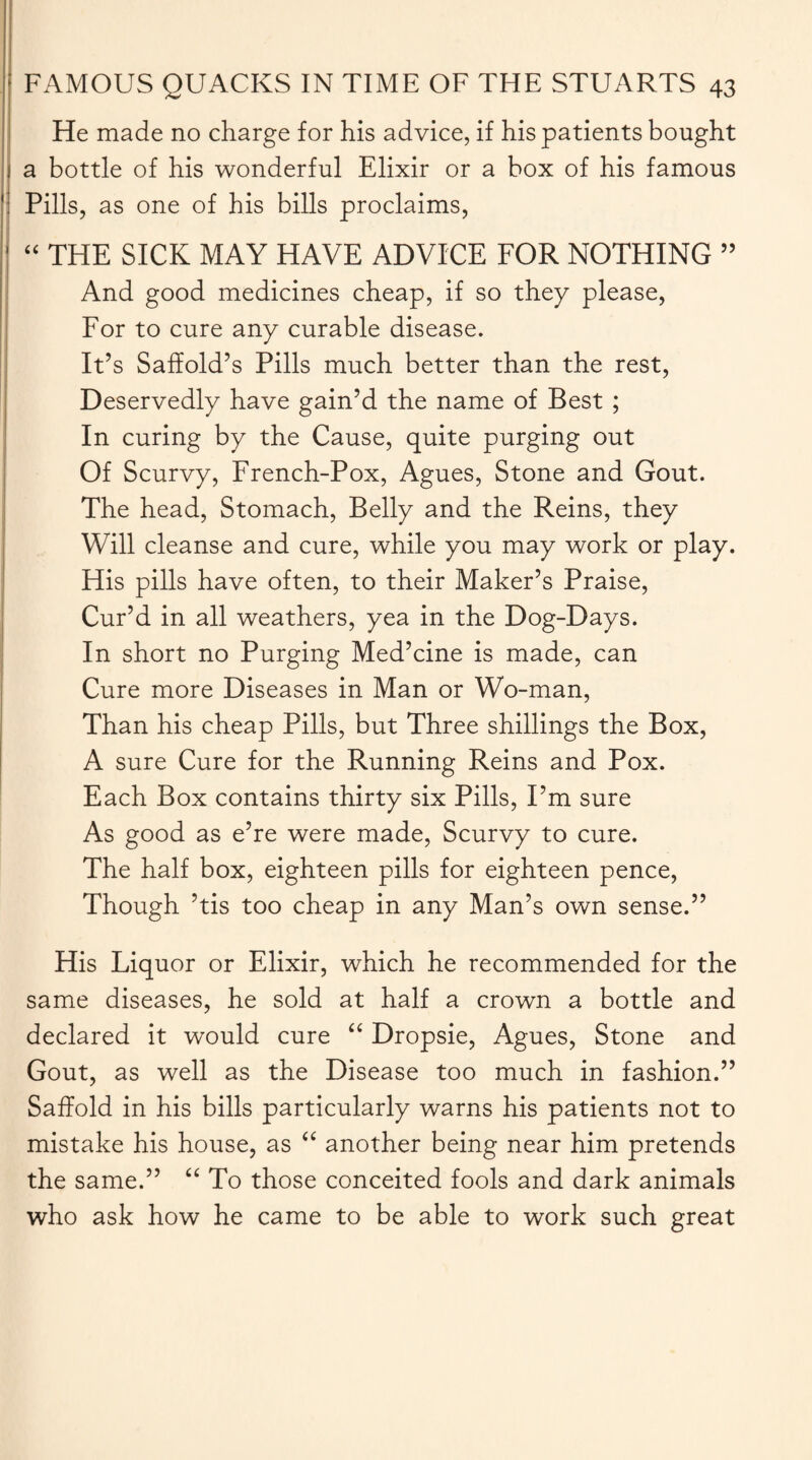 He made no charge for his advice, if his patients bought a bottle of his wonderful Elixir or a box of his famous ' Pills, as one of his bills proclaims, “ THE SICK MAY HAVE ADVICE FOR NOTHING 55 And good medicines cheap, if so they please, For to cure any curable disease. It’s Saffold’s Pills much better than the rest, Deservedly have gain’d the name of Best ; In curing by the Cause, quite purging out Of Scurvy, French-Pox, Agues, Stone and Gout. The head, Stomach, Belly and the Reins, they Will cleanse and cure, while you may work or play. His pills have often, to their Maker’s Praise, Cur’d in all weathers, yea in the Dog-Days. I In short no Purging Med’cine is made, can Cure more Diseases in Man or Wo-man, Than his cheap Pills, but Three shillings the Box, A sure Cure for the Running Reins and Pox. Each Box contains thirty six Pills, I’m sure As good as e’re were made, Scurvy to cure. The half box, eighteen pills for eighteen pence, Though ’tis too cheap in any Man’s own sense.” His Liquor or Elixir, which he recommended for the same diseases, he sold at half a crown a bottle and declared it would cure “ Dropsie, Agues, Stone and Gout, as well as the Disease too much in fashion.” Saffold in his bills particularly warns his patients not to mistake his house, as “ another being near him pretends the same.” “ To those conceited fools and dark animals who ask how he came to be able to work such great