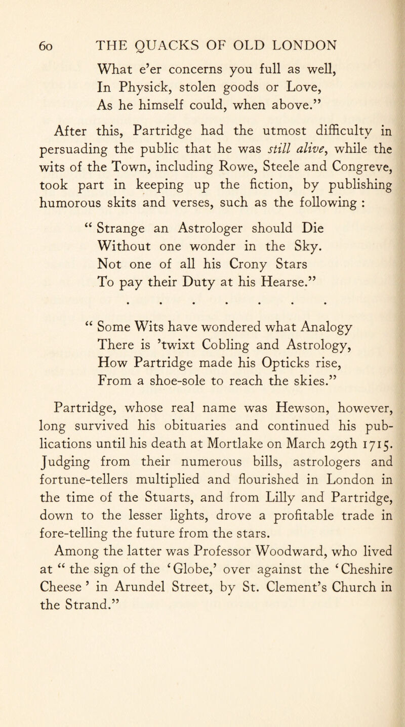 What e’er concerns you full as well, In Physick, stolen goods or Love, As he himself could, when above.” After this, Partridge had the utmost difficulty in persuading the public that he was still alive, while the wits of the Town, including Rowe, Steele and Congreve, took part in keeping up the fiction, by publishing humorous skits and verses, such as the following : “ Strange an Astrologer should Die Without one wonder in the Sky. Not one of all his Crony Stars To pay their Duty at his Hearse.” “ Some Wits have wondered what Analogy There is ’twixt Cobling and Astrology, How Partridge made his Opticks rise, From a shoe-sole to reach the skies.” Partridge, whose real name was Hewson, however, long survived his obituaries and continued his pub¬ lications until his death at Mortlake on March 29th 1715. Judging from their numerous bills, astrologers and fortune-tellers multiplied and flourished in London in the time of the Stuarts, and from Lilly and Partridge, down to the lesser lights, drove a profitable trade in fore-telling the future from the stars. Among the latter was Professor Woodward, who lived at “ the sign of the ‘Globe,’ over against the ‘Cheshire Cheese ’ in Arundel Street, by St. Clement’s Church in the Strand.”