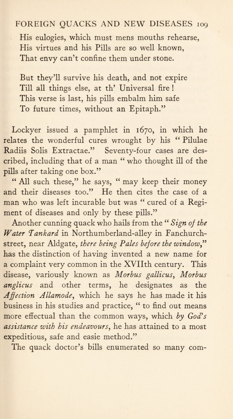 His eulogies, which must mens mouths rehearse, His virtues and his Pills are so well known, That envy can’t confine them under stone. But they’ll survive his death, and not expire Till all things else, at th’ Universal fire ! This verse is last, his pills embalm him safe To future times, without an Epitaph.” Lockyer issued a pamphlet in 1670, in which he relates the wonderful cures wrought by his “ Pilulae Radiis Solis Extractae.” Seventy-four cases are des¬ cribed, including that of a man “ who thought ill of the pills after taking one box.” “ All such these,” he says, “ may keep their money and their diseases too.” He then cites the case of a man who was left incurable but was “ cured of a Regi¬ ment of diseases and only by these pills.” Another cunning quack who hails from the “ Sign of the Water Tankard in Northumberland-alley in Fanchurch- street, near Aldgate, there being Pales before the window” has the distinction of having invented a new name for a complaint very common in the XVIIth century. This disease, variously known as Morbus gallicus, Morbus anglicus and other terms, he designates as the Affection Allamode, which he says he has made it his business in his studies and practice, “ to find out means more effectual than the common ways, which by God’s assistance with his endeavours, he has attained to a most expeditious, safe and easie method.” The quack doctor’s bills enumerated so many com-