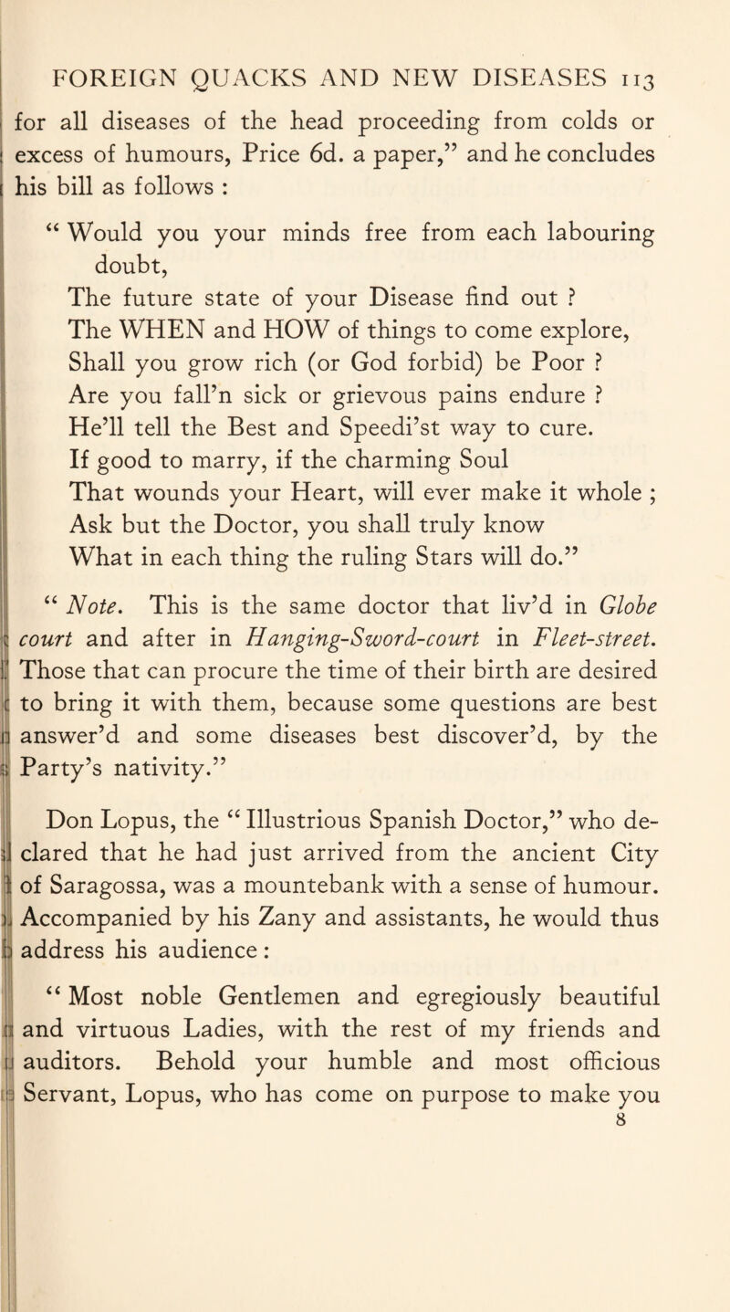 . FOREIGN QUACKS AND NEW DISEASES 113 for all diseases of the head proceeding from colds or ! excess of humours, Price 6d. a paper,” and he concludes ! his bill as follows : “ Would you your minds free from each labouring doubt, The future state of your Disease find out ? The WHEN and HOW of things to come explore, Shall you grow rich (or God forbid) be Poor ? Are you fall’n sick or grievous pains endure ? He’ll tell the Best and Speedi’st way to cure. If good to marry, if the charming Soul That wounds your Heart, will ever make it whole ; Ask but the Doctor, you shall truly know What in each thing the ruling Stars will do.” “ Note. This is the same doctor that liv’d in Globe i court and after in H anging-Szvord-court in Fleet-street. I' Those that can procure the time of their birth are desired c to bring it with them, because some questions are best | answer’d and some diseases best discover’d, by the | Party’s nativity.” Don Lopus, the “ Illustrious Spanish Doctor,” who de- 3] dared that he had just arrived from the ancient City I: of Saragossa, was a mountebank with a sense of humour, ji Accompanied by his Zany and assistants, he would thus h address his audience : “ Most noble Gentlemen and egregiously beautiful ni and virtuous Ladies, with the rest of my friends and j auditors. Behold your humble and most officious II Servant, Lopus, who has come on purpose to make you