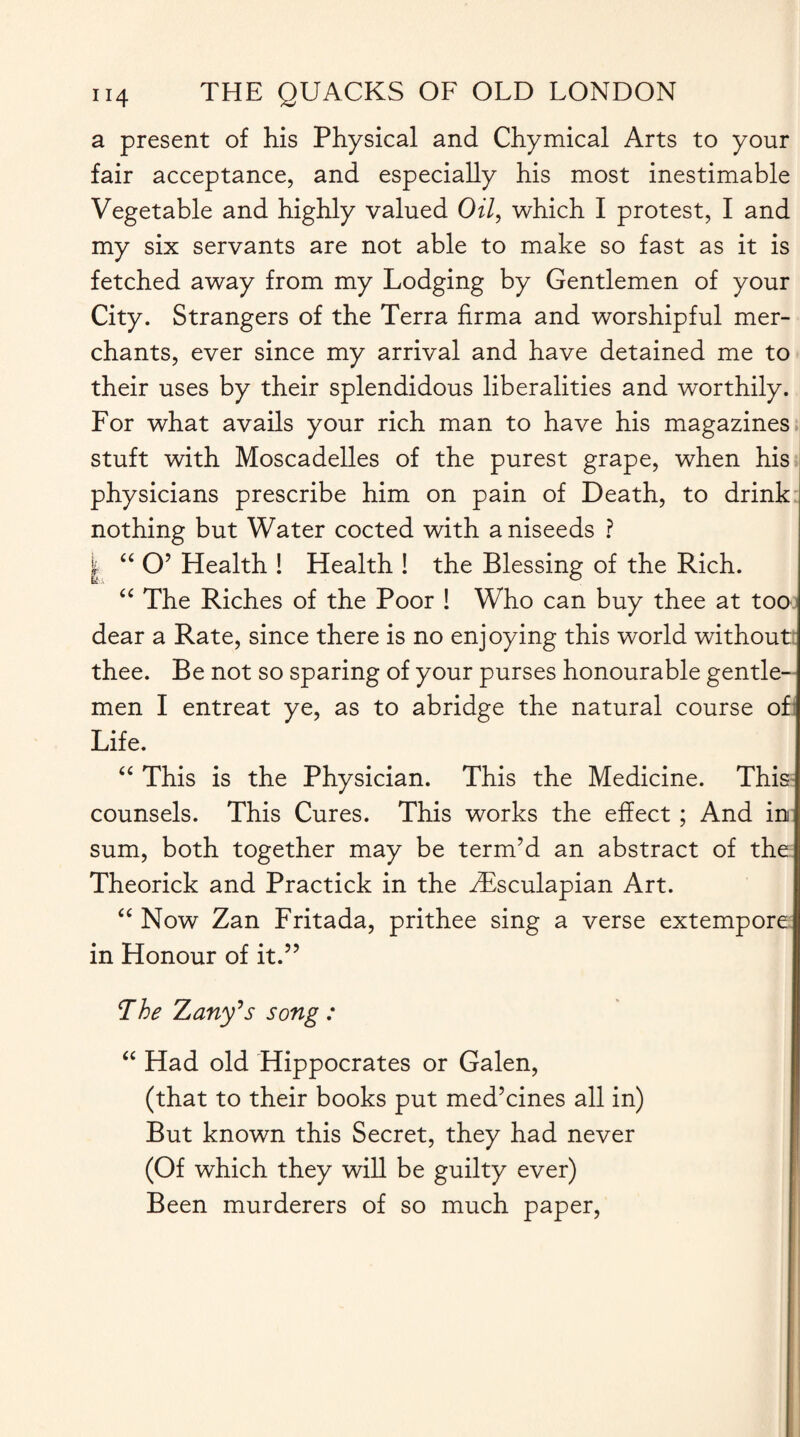 a present of his Physical and Chymical Arts to your fair acceptance, and especially his most inestimable Vegetable and highly valued Oil, which I protest, I and my six servants are not able to make so fast as it is fetched away from my Lodging by Gentlemen of your City. Strangers of the Terra firma and worshipful mer¬ chants, ever since my arrival and have detained me to their uses by their splendidous liberalities and worthily. For what avails your rich man to have his magazines stuft with Moscadelles of the purest grape, when his physicians prescribe him on pain of Death, to drink nothing but Water cocted with aniseeds ? | “ O’ Health ! Health ! the Blessing of the Rich. “ The Riches of the Poor ! Who can buy thee at too dear a Rate, since there is no enjoying this world without thee. Be not so sparing of your purses honourable gentle¬ men I entreat ye, as to abridge the natural course of Life. “ This is the Physician. This the Medicine. This counsels. This Cures. This works the effect ; And in sum, both together may be term’d an abstract of the Theorick and Practick in the ZEsculapian Art. “ Now Zan Fritada, prithee sing a verse extempore in Honour of it.” The Zany's song : “ Had old Hippocrates or Galen, (that to their books put med’cines all in) But known this Secret, they had never (Of which they will be guilty ever) Been murderers of so much paper,