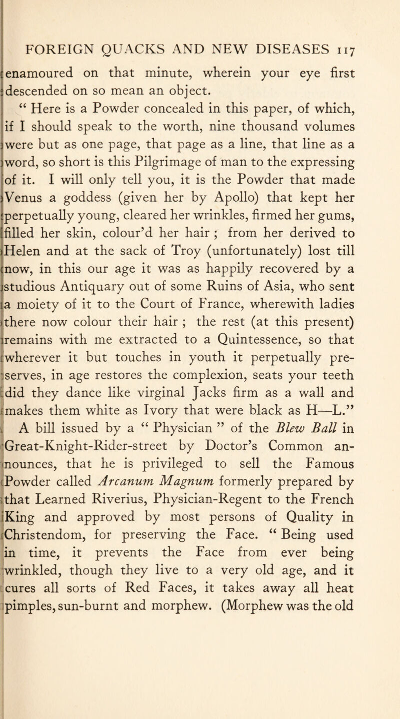 enamoured on that minute, wherein your eye first descended on so mean an object. “ Here is a Powder concealed in this paper, of which, if I should speak to the worth, nine thousand volumes were but as one page, that page as a line, that line as a jword, so short is this Pilgrimage of man to the expressing of it. I will only tell you, it is the Powder that made iVenus a goddess (given her by Apollo) that kept her ^perpetually young, cleared her wrinkles, firmed her gums, [filled her skin, colour’d her hair ; from her derived to (Helen and at the sack of Troy (unfortunately) lost till enow, in this our age it was as happily recovered by a jstudious Antiquary out of some Ruins of Asia, who sent la moiety of it to the Court of France, wherewith ladies (there now colour their hair ; the rest (at this present) remains with me extracted to a Quintessence, so that wherever it but touches in youth it perpetually pre¬ serves, in age restores the complexion, seats your teeth did they dance like virginal Jacks firm as a wall and makes them white as Ivory that were black as H—L.” A bill issued by a “ Physician ” of the Blew Ball in Great-Knight-Rider-street by Doctor’s Common an¬ nounces, that he is privileged to sell the Famous Powder called Arcanum Magnum formerly prepared by that Learned Riverius, Physician-Regent to the French IKing and approved by most persons of Quality in iChristendom, for preserving the Face. “ Being used in time, it prevents the Face from ever being wrinkled, though they live to a very old age, and it cures all sorts of Red Faces, it takes away all heat pimples, sun-burnt and morphew. (Morphew was the old