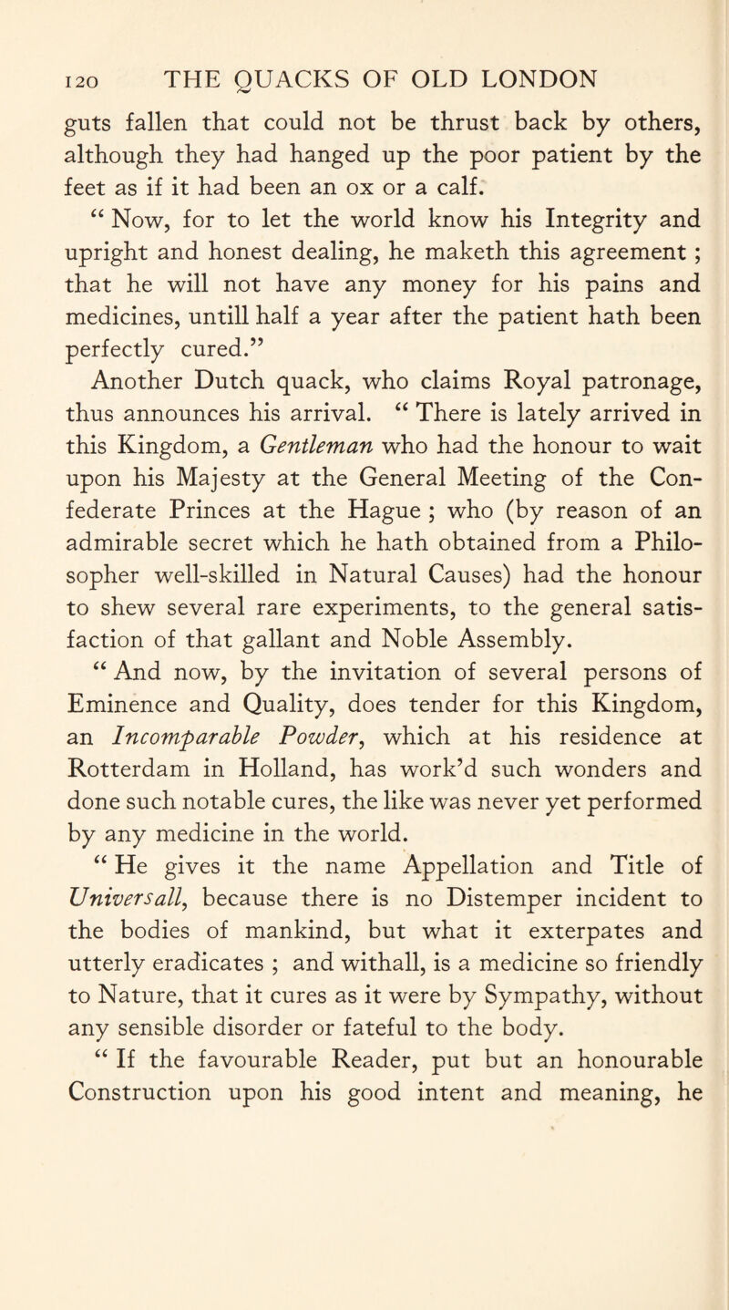 guts fallen that could not be thrust back by others, although they had hanged up the poor patient by the feet as if it had been an ox or a calf. “ Now, for to let the world know his Integrity and upright and honest dealing, he maketh this agreement; that he will not have any money for his pains and medicines, untill half a year after the patient hath been perfectly cured.” Another Dutch quack, who claims Royal patronage, thus announces his arrival. “ There is lately arrived in this Kingdom, a Gentleman who had the honour to wait upon his Majesty at the General Meeting of the Con¬ federate Princes at the Hague ; who (by reason of an admirable secret which he hath obtained from a Philo¬ sopher well-skilled in Natural Causes) had the honour to shew several rare experiments, to the general satis¬ faction of that gallant and Noble Assembly. “ And now, by the invitation of several persons of Eminence and Quality, does tender for this Kingdom, an Incomparable Powder, which at his residence at Rotterdam in Holland, has work’d such wonders and done such notable cures, the like was never yet performed by any medicine in the world. “ He gives it the name Appellation and Title of Universally because there is no Distemper incident to the bodies of mankind, but what it exterpates and utterly eradicates ; and withall, is a medicine so friendly to Nature, that it cures as it were by Sympathy, without any sensible disorder or fateful to the body. “ If the favourable Reader, put but an honourable Construction upon his good intent and meaning, he