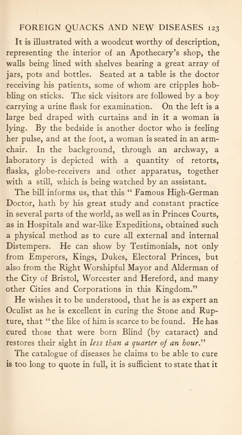 It is illustrated with a woodcut worthy of description, representing the interior of an Apothecary’s shop, the walls being lined with shelves bearing a great array of jars, pots and bottles. Seated at a table is the doctor receiving his patients, some of whom are cripples hob¬ bling on sticks. The sick visitors are followed by a boy carrying a urine flask for examination. On the left is a large bed draped with curtains and in it a woman is lying. By the bedside is another doctor who is feeling her pulse, and at the foot, a woman is seated in an arm¬ chair. In the background, through an archway, a laboratory is depicted with a quantity of retorts, flasks, globe-receivers and other apparatus, together with a still, which is being watched by an assistant. The bill informs us, that this “ Famous High-German Doctor, hath by his great study and constant practice in several parts of the world, as well as in Princes Courts, as in Hospitals and war-like Expeditions, obtained such a physical method as to cure all external and internal Distempers. He can show by Testimonials, not only from Emperors, Kings, Dukes, Electoral Princes, but also from the Right Worshipful Mayor and Alderman of the City of Bristol, Worcester and Hereford, and many other Cities and Corporations in this Kingdom.” He wishes it to be understood, that he is as expert an Oculist as he is excellent in curing the Stone and Rup¬ ture, that “ the like of him is scarce to be found. He has cured those that were born Blind (by cataract) and restores their sight in less than a quarter oj an hour” The catalogue of diseases he claims to be able to cure is too long to quote in full, it is sufficient to state that it