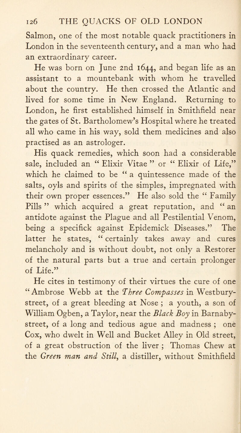 Salmon, one of the most notable quack practitioners in London in the seventeenth century, and a man who had an extraordinary career. He was born on June 2nd 1644, and began life as an assistant to a mountebank with whom he travelled about the country. He then crossed the Atlantic and lived for some time in New England. Returning to London, he first established himself in Smithfield near the gates of St. Bartholomew’s Hospital where he treated all who came in his way, sold them medicines and also practised as an astrologer. His quack remedies, which soon had a considerable sale, included an “ Elixir Vitae ” or “ Elixir of Life,” which he claimed to be “ a quintessence made of the salts, oyls and spirits of the simples, impregnated with their own proper essences.” He also sold the “ Family Pills ” which acquired a great reputation, and “ an antidote against the Plague and all Pestilential Venom, being a specifick against Epidemick Diseases.” The latter he states, “ certainly takes away and cures melancholy and is without doubt, not only a Restorer of the natural parts but a true and certain prolonger of Life.” He cites in testimony of their virtues the cure of one “ Ambrose Webb at the Three Compasses in Westbury- street, of a great bleeding at Nose ; a youth, a son of William Ogben, a Taylor, near the Black Boy in Barnaby- street, of a long and tedious ague and madness ; one Cox, who dwelt in Well and Bucket Alley in Old street, of a great obstruction of the liver ; Thomas Chew at the Green man and Still, a distiller, without Smithfield