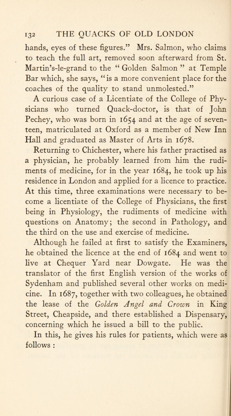 hands, eyes of these figures.” Mrs. Salmon, who claims to teach the full art, removed soon afterward from St. Martin’s-le-grand to the “ Golden Salmon ” at Temple Bar which, she says, “is a more convenient place for the coaches of the quality to stand unmolested.” A curious case of a Licentiate of the College of Phy¬ sicians who turned Quack-doctor, is that of John Pechey, who was born in 1654 and at the age of seven¬ teen, matriculated at Oxford as a member of New Inn Hall and graduated as Master of Arts in 1678. Returning to Chichester, where his father practised as a physician, he probably learned from him the rudi¬ ments of medicine, for in the year 1684, he took up his residence in London and applied for a licence to practice. At this time, three examinations were necessary to be¬ come a licentiate of the College of Physicians, the first being in Physiology, the rudiments of medicine with questions on Anatomy; the second in Pathology, and the third on the use and exercise of medicine. Although he failed at first to satisfy the Examiners, he obtained the licence at the end of 1684 and went to live at Chequer Yard near Dowgate. He was the translator of the first English version of the works of Sydenham and published several other works on medi¬ cine. In 1687, together with two colleagues, he obtained the lease of the Golden Angel and Crown in King Street, Cheapside, and there established a Dispensary, concerning which he issued a bill to the public. In this, he gives his rules for patients, which were as follows :