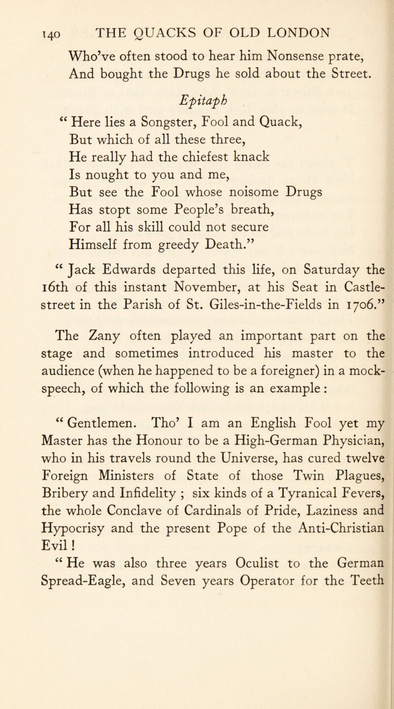 Who’ve often stood to hear him Nonsense prate, And bought the Drugs he sold about the Street. Epitaph “ Here lies a Songster, Fool and Quack, But which of all these three, He really had the chiefest knack Is nought to you and me, But see the Fool whose noisome Drugs Has stopt some People’s breath, For all his skill could not secure Himself from greedy Death.” “ Jack Edwards departed this life, on Saturday the 16th of this instant November, at his Seat in Castle- street in the Parish of St. Giles-in-the-Fields in 1706.” The Zany often played an important part on the stage and sometimes introduced his master to the audience (when he happened to be a foreigner) in a mock- speech, of which the following is an example : “ Gentlemen. Tho’ I am an English Fool yet my Master has the Honour to be a High-German Physician, who in his travels round the Universe, has cured twelve Foreign Ministers of State of those Twin Plagues, Bribery and Infidelity ; six kinds of a Tyranical Fevers, the whole Conclave of Cardinals of Pride, Laziness and Hypocrisy and the present Pope of the Anti-Christian Evil! “ He was also three years Oculist to the German Spread-Eagle, and Seven years Operator for the Teeth