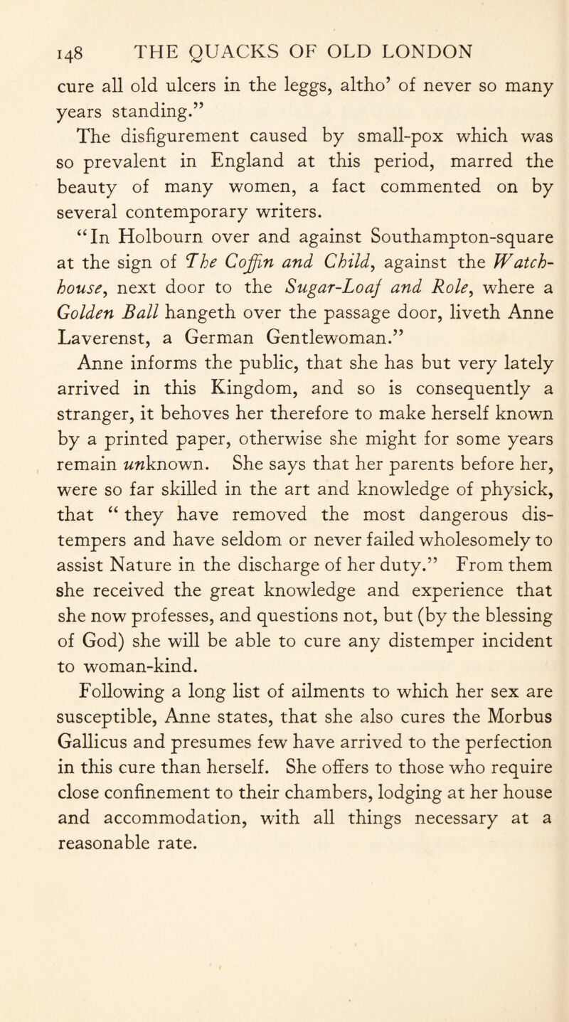 cure all old ulcers in the leggs, altho’ of never so many years standing.” The disfigurement caused by small-pox which was so prevalent in England at this period, marred the beauty of many women, a fact commented on by several contemporary writers. “In Holbourn over and against Southampton-square at the sign of The Coffin and Child, against the Watch- house■, next door to the Sugar-Loaj and Role, where a Golden Ball hangeth over the passage door, liveth Anne Laverenst, a German Gentlewoman.” Anne informs the public, that she has but very lately arrived in this Kingdom, and so is consequently a stranger, it behoves her therefore to make herself known by a printed paper, otherwise she might for some years remain wwknown. She says that her parents before her, were so far skilled in the art and knowledge of physick, that “ they have removed the most dangerous dis¬ tempers and have seldom or never failed wholesomely to assist Nature in the discharge of her duty.” From them she received the great knowledge and experience that she now professes, and questions not, but (by the blessing of God) she will be able to cure any distemper incident to woman-kind. Following a long list of ailments to which her sex are susceptible, Anne states, that she also cures the Morbus Gallicus and presumes few have arrived to the perfection in this cure than herself. She offers to those who require close confinement to their chambers, lodging at her house and accommodation, with all things necessary at a reasonable rate.