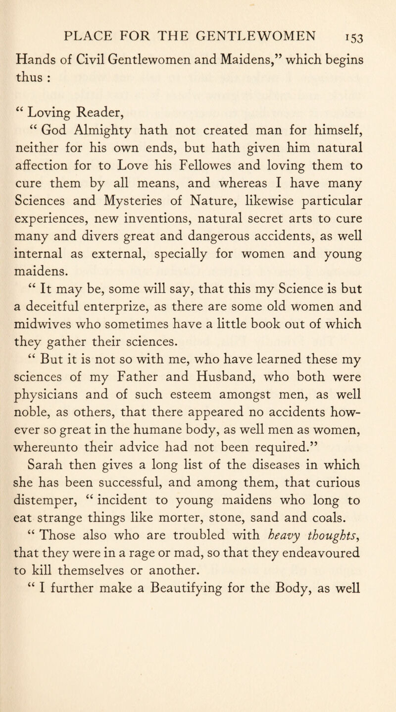Hands of Civil Gentlewomen and Maidens,” which begins thus : “ Loving Reader, “ God Almighty hath not created man for himself, neither for his own ends, but hath given him natural affection for to Love his Fellowes and loving them to cure them by all means, and whereas I have many Sciences and Mysteries of Nature, likewise particular experiences, new inventions, natural secret arts to cure many and divers great and dangerous accidents, as well internal as external, specially for women and young maidens. “ It may be, some will say, that this my Science is but a deceitful enterprize, as there are some old women and midwives who sometimes have a little book out of which they gather their sciences. “ But it is not so with me, who have learned these my sciences of my Father and Husband, who both were physicians and of such esteem amongst men, as well noble, as others, that there appeared no accidents how¬ ever so great in the humane body, as well men as women, whereunto their advice had not been required.” Sarah then gives a long list of the diseases in which she has been successful, and among them, that curious distemper, “ incident to young maidens who long to eat strange things like morter, stone, sand and coals. “ Those also who are troubled with heavy thoughts, that they were in a rage or mad, so that they endeavoured to kill themselves or another. “ I further make a Beautifying for the Body, as well