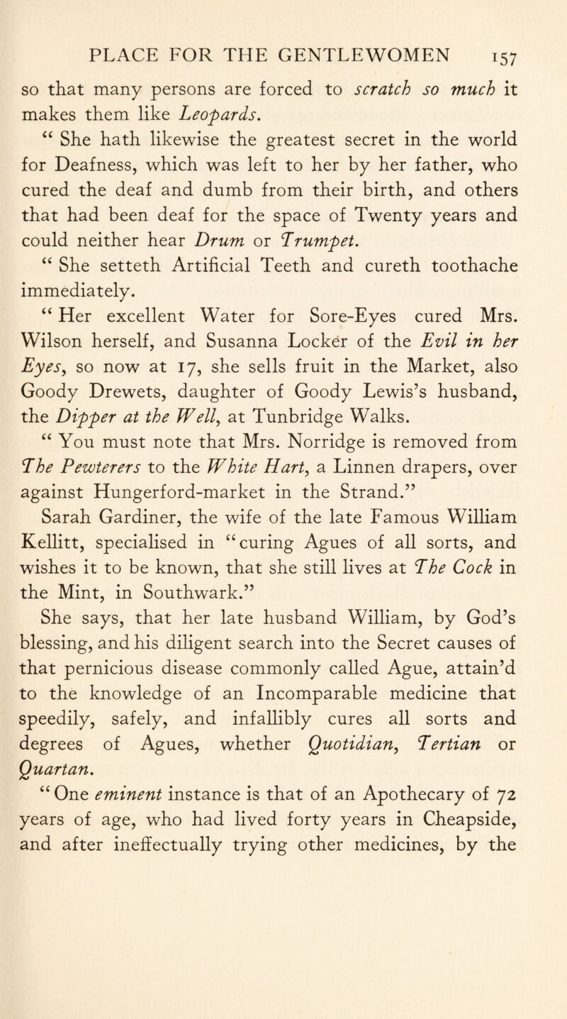 so that many persons are forced to scratch so much it makes them like Leopards. “ She hath likewise the greatest secret in the world for Deafness, which was left to her by her father, who cured the deaf and dumb from their birth, and others that had been deaf for the space of Twenty years and could neither hear Drum or Trumpet. “ She setteth Artificial Teeth and cureth toothache immediately. “ Her excellent Water for Sore-Eyes cured Mrs. Wilson herself, and Susanna Locker of the Evil in her Eyes, so now at 17, she sells fruit in the Market, also Goody Drewets, daughter of Goody Lewis’s husband, the Dipper at the Well, at Tunbridge Walks. “ You must note that Mrs. Norridge is removed from The Pewterers to the White Hart, a Linnen drapers, over against Hungerford-market in the Strand.” Sarah Gardiner, the wife of the late Famous William Kellitt, specialised in “ curing Agues of all sorts, and wishes it to be known, that she still lives at The Cock in the Mint, in Southwark.” She says, that her late husband William, by God’s blessing, and his diligent search into the Secret causes of that pernicious disease commonly called Ague, attain’d to the knowledge of an Incomparable medicine that speedily, safely, and infallibly cures all sorts and degrees of Agues, whether Quotidian, Tertian or Quartan. “One eminent instance is that of an Apothecary of 72 years of age, who had lived forty years in Cheapside, and after ineffectually trying other medicines, by the
