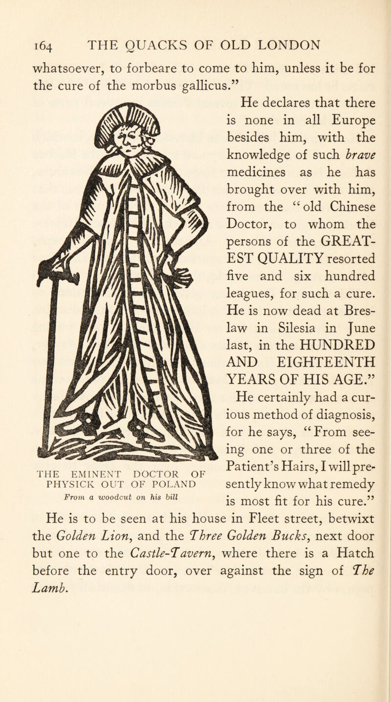 whatsoever, to forbeare to come to him, unless it be for the cure of the morbus gallicus.” He declares that there is none in all Europe besides him, with the knowledge of such brave medicines as he has brought over with him, from the “ old Chinese Doctor, to whom the persons of the GREAT¬ EST QUALITY resorted five and six hundred leagues, for such a cure. He is now dead at Bres- law in Silesia in June last, in the HUNDRED AND EIGHTEENTH YEARS OF HIS AGE.” He certainly had a cur¬ ious method of diagnosis, for he says, uFrom see¬ ing one or three of the Patient’s Hairs, I will pre¬ sently know what remedy is most fit for his cure.” He is to be seen at his house in Fleet street, betwixt the Golden Lion, and the Three Golden Bucks, next door but one to the Castle-T avern, where there is a Hatch before the entry door, over against the sign of The Lamb. THE EMINENT DOCTOR OF PHYSICK OUT OF POLAND From a woodcut on his bill