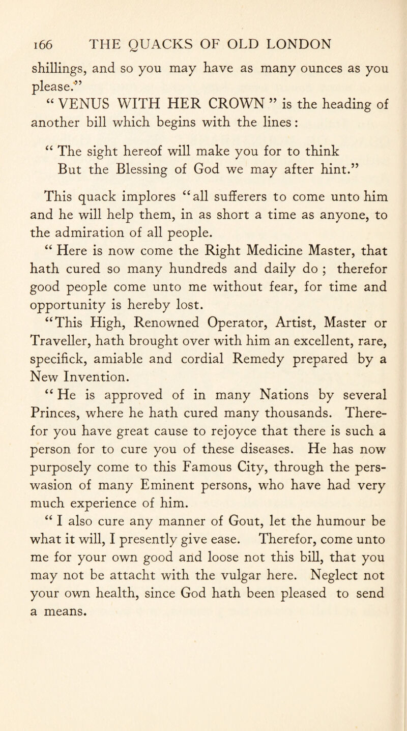 shillings, and so you may have as many ounces as you please.” “ VENUS WITH HER CROWN ” is the heading of another bill which begins with the lines: “ The sight hereof will make you for to think But the Blessing of God we may after hint.” This quack implores “all sufferers to come unto him and he will help them, in as short a time as anyone, to the admiration of all people. “ Here is now come the Right Medicine Master, that hath cured so many hundreds and daily do ; therefor good people come unto me without fear, for time and opportunity is hereby lost. “This High, Renowned Operator, Artist, Master or Traveller, hath brought over with him an excellent, rare, specifick, amiable and cordial Remedy prepared by a New Invention. “ He is approved of in many Nations by several Princes, where he hath cured many thousands. There¬ for you have great cause to rejoyce that there is such a person for to cure you of these diseases. He has now purposely come to this Famous City, through the pers- wasion of many Eminent persons, who have had very much experience of him. “ I also cure any manner of Gout, let the humour be what it will, I presently give ease. Therefor, come unto me for your own good and loose not this bill, that you may not be attacht with the vulgar here. Neglect not your own health, since God hath been pleased to send a means.