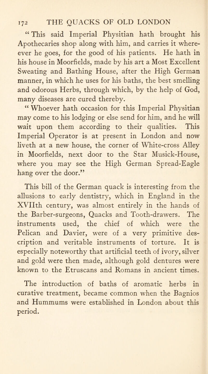 “ This said Imperial Physitian hath brought his Apothecaries shop along with him, and carries it where- ever he goes, for the good of his patients. He hath in his house in Moorfields, made by his art a Most Excellent Sweating and Bathing House, after the High German manner, in which he uses for his baths, the best smelling and odorous Herbs, through which, by the help of God, many diseases are cured thereby. “ Whoever hath occasion for this Imperial Physitian may come to his lodging or else send for him, and he will wait upon them according to their qualities. This Imperial Operator is at present in London and now liveth at a new house, the corner of White-cross Alley in Moorfields, next door to the Star Musick-House, where you may see the High German Spread-Eagle hang over the door.” This bill of the German quack is interesting from the allusions to early dentistry, which in England in the XVIIth century, was almost entirely in the hands of the Barber-surgeons, Quacks and Tooth-drawers. The instruments used, the chief of which were the Pelican and Davier, were of a very primitive des¬ cription and veritable instruments of torture. It is especially noteworthy that artificial teeth of ivory, silver and gold were then made, although gold dentures were known to the Etruscans and Romans in ancient times. The introduction of baths of aromatic herbs in curative treatment, became common when the Bagnios and Hummums were established in London about this