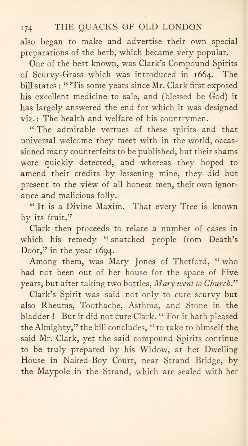 also began to make and advertise their own special preparations of the herb, which became very popular. One of the best known, was Clark’s Compound Spirits of Scurvy-Grass which was introduced in 1664. The bill states : “ ’Tis some years since Mr. Clark first exposed his excellent medicine to sale, and (blessed be God) it has largely answered the end for which it was designed viz.: The health and welfare of his countrymen. “ The admirable vertues of these spirits and that universal welcome they meet with in the world, occas- sioned many counterfeits to be published, but their shams were quickly detected, and whereas they hoped to amend their credits by lessening mine, they did but present to the view of all honest men, their own ignor¬ ance and malicious folly. “ It is a Divine Maxim. That every Tree is known by its fruit.” Clark then proceeds to relate a number of cases in which his remedy <£ snatched people from Death’s Door,” in the year 1694. Among them, was Mary Jones of Thetford, “ who had not been out of her house for the space of Five years, but after taking two bottles, Mary went to Church.” Clark’s Spirit was said not only to cure scurvy but also Rheums, Toothache, Asthma, and Stone in the bladder ! But it did not cure Clark. “ For it hath pleased the Almighty,” the bill concludes, “ to take to himself the said Mr. Clark, yet the said compound Spirits continue to be truly prepared by his Widow, at her Dwelling House in Naked-Boy Court, near Strand Bridge, by the Maypole in the Strand, which are sealed with her