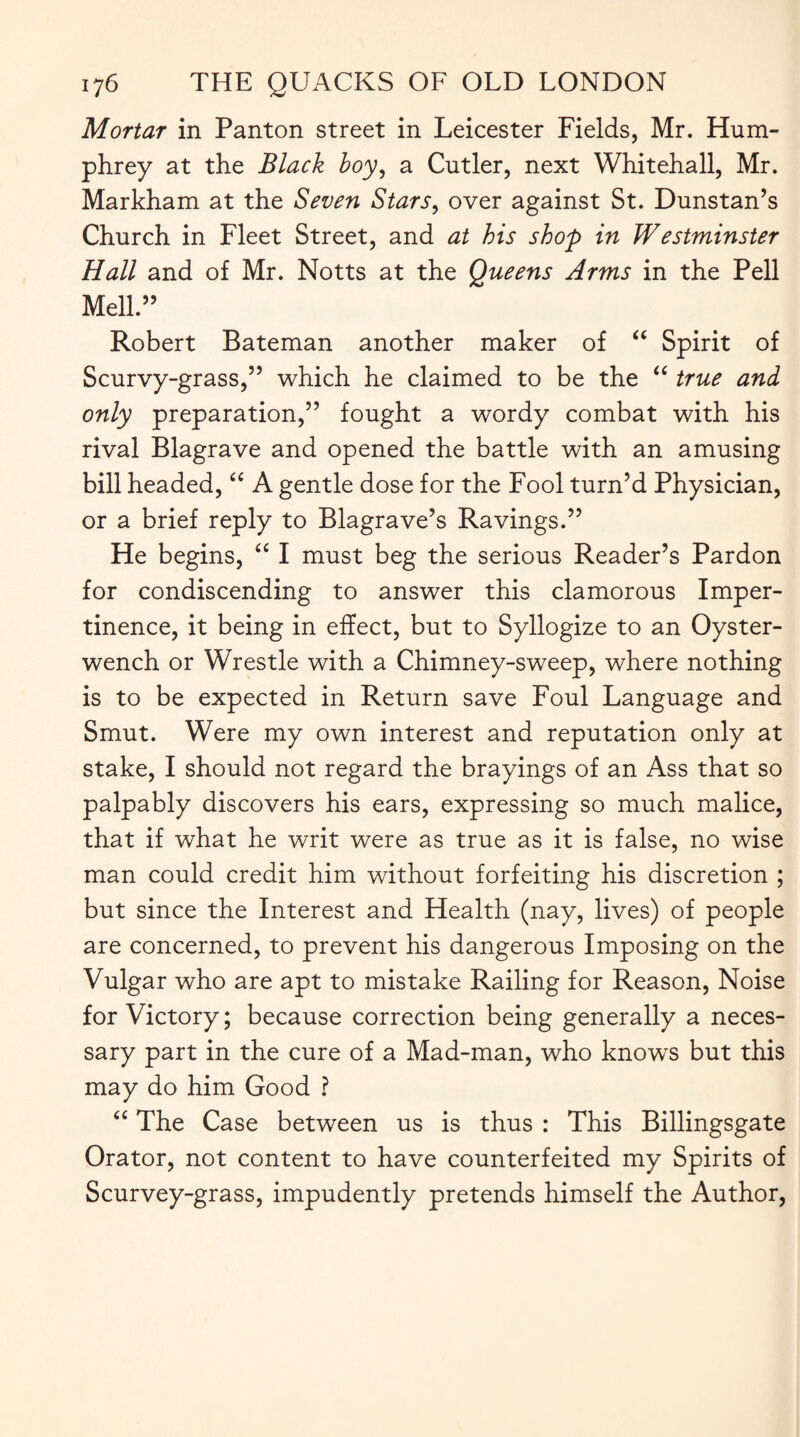 Mortar in Panton street in Leicester Fields, Mr. Hum¬ phrey at the Black boy, a Cutler, next Whitehall, Mr. Markham at the Seven Stars, over against St. Dunstan’s Church in Fleet Street, and at his shop in Westminster Hall and of Mr. Notts at the Queens Arms in the Pell Mell.” Robert Bateman another maker of “ Spirit of Scurvy-grass,” which he claimed to be the “ true and only preparation,” fought a wordy combat with his rival Blagrave and opened the battle with an amusing bill headed, “ A gentle dose for the Fool turn’d Physician, or a brief reply to Blagrave’s Ravings.” He begins, “ I must beg the serious Reader’s Pardon for condiscending to answer this clamorous Imper¬ tinence, it being in effect, but to Syllogize to an Oyster- wench or Wrestle with a Chimney-sweep, where nothing is to be expected in Return save Foul Language and Smut. Were my own interest and reputation only at stake, I should not regard the brayings of an Ass that so palpably discovers his ears, expressing so much malice, that if what he writ were as true as it is false, no wise man could credit him without forfeiting his discretion ; but since the Interest and Health (nay, lives) of people are concerned, to prevent his dangerous Imposing on the Vulgar who are apt to mistake Railing for Reason, Noise for Victory; because correction being generally a neces¬ sary part in the cure of a Mad-man, who knows but this may do him Good ? “ The Case between us is thus : This Billingsgate Orator, not content to have counterfeited my Spirits of Scurvey-grass, impudently pretends himself the Author,