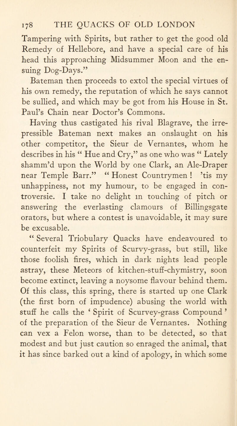 Tampering with Spirits, but rather to get the good old Remedy of Hellebore, and have a special care of his head this approaching Midsummer Moon and the en¬ suing Dog-Days.” Bateman then proceeds to extol the special virtues of his own remedy, the reputation of which he says cannot be sullied, and which may be got from his House in St. Paul’s Chain near Doctor’s Commons. Having thus castigated his rival Blagrave, the irre¬ pressible Bateman next makes an onslaught on his other competitor, the Sieur de Vernantes, whom he describes in his “ Hue and Cry,” as one who was “ Lately shamm’d upon the World by one Clark, an Ale-Draper near Temple Barr.” “ Honest Countrymen ! ’tis my unhappiness, not my humour, to be engaged in con¬ troversy. I take no delight m touching of pitch or answering the everlasting clamours of Billingsgate orators, but where a contest is unavoidable, it may sure be excusable. “ Several Triobulary Quacks have endeavoured to counterfeit my Spirits of Scurvy-grass, but still, like those foolish fires, which in dark nights lead people astray, these Meteors of kitchen-stuff-chymistry, soon become extinct, leaving a noysome flavour behind them. Of this class, this spring, there is started up one Clark (the first born of impudence) abusing the world with stuff he calls the ‘ Spirit of Scurvey-grass Compound ’ of the preparation of the Sieur de Vernantes. Nothing can vex a Felon worse, than to be detected, so that modest and but just caution so enraged the animal, that it has since barked out a kind of apology, in which some