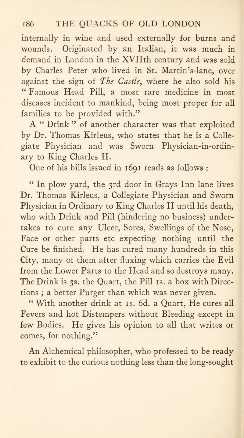 internally in wine and used externally for burns and wounds. Originated by an Italian, it was much in demand in London in the XVIIth century and was sold by Charles Peter who lived in St. Martin’s-lane, over against the sign of The Castle, where he also sold his “ Famous Head Pill, a most rare medicine in most diseases incident to mankind, being most proper for all families to be provided with.” A “ Drink ” of another character was that exploited by Dr. Thomas Kirleus, who states that he is a Colle¬ giate Physician and was Sworn Physician-in-ordin¬ ary to King Charles II. One of his bills issued in 1691 reads as follows : “ In plow yard, the 3rd door in Grays Inn lane lives Dr. Thomas Kirleus, a Collegiate Physician and Sworn Physician in Ordinary to King Charles II until his death, who with Drink and Pill (hindering no business) under¬ takes to cure any Ulcer, Sores, Swellings of the Nose, Face or other parts etc expecting nothing until the Cure be finished. He has cured many hundreds in this City, many of them after fluxing which carries the Evil from the Lower Parts to the Head and so destroys many. The Drink is 3s. the Quart, the Pill is. a box with Direc¬ tions ; a better Purger than which was never given. “ With another drink at is. 6d. a Quart, He cures all Fevers and hot Distempers without Bleeding except in few Bodies. He gives his opinion to all that writes or comes, for nothing.” An Alchemical philosopher, who professed to be ready to exhibit to the curious nothing less than the long-sought