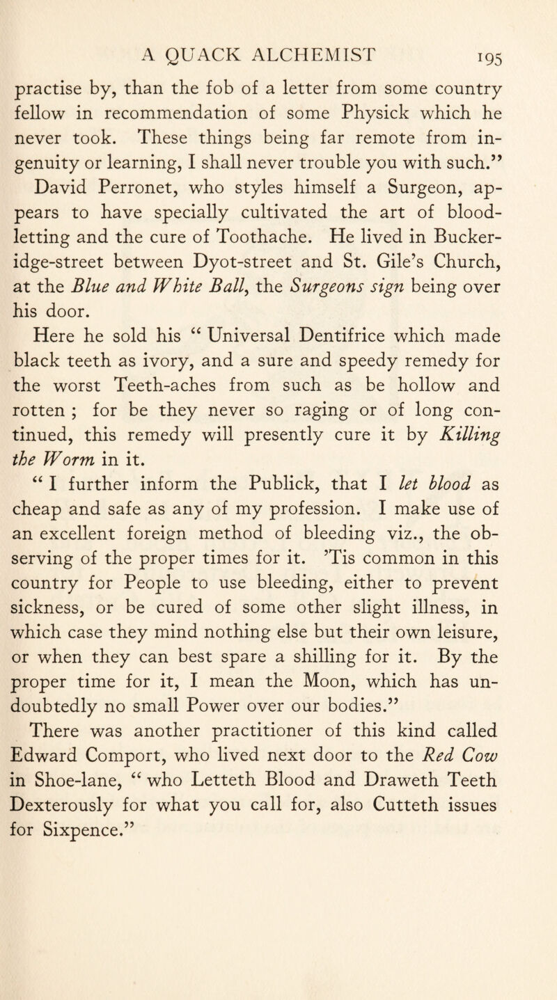 practise by, than the fob of a letter from some country fellow in recommendation of some Physick which he never took. These things being far remote from in¬ genuity or learning, I shall never trouble you with such.” David Perronet, who styles himself a Surgeon, ap¬ pears to have specially cultivated the art of blood¬ letting and the cure of Toothache. He lived in Bucker- idge-street between Dyot-street and St. Gile’s Church, at the Blue and White Ball, the Surgeons sign being over his door. Here he sold his “ Universal Dentifrice which made black teeth as ivory, and a sure and speedy remedy for the worst Teeth-aches from such as be hollow and rotten ; for be they never so raging or of long con¬ tinued, this remedy will presently cure it by Killing the Worm in it. “ I further inform the Publick, that I let blood as cheap and safe as any of my profession. I make use of an excellent foreign method of bleeding viz., the ob¬ serving of the proper times for it. ?Tis common in this country for People to use bleeding, either to prevent sickness, or be cured of some other slight illness, in which case they mind nothing else but their own leisure, or when they can best spare a shilling for it. By the proper time for it, I mean the Moon, which has un¬ doubtedly no small Power over our bodies.” There was another practitioner of this kind called Edward Comport, who lived next door to the Red Cow in Shoe-lane, “ who Letteth Blood and Draweth Teeth Dexterously for what you call for, also Cutteth issues for Sixpence.”