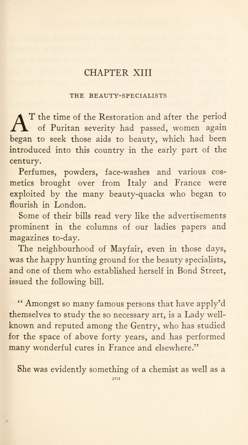 CHAPTER XIII THE BEAUTY-SPECIALISTS AT the time of the Restoration and after the period of Puritan severity had passed, women again began to seek those aids to beauty, which had been introduced into this country in the early part of the century. Perfumes, powders, face-washes and various cos¬ metics brought over from Italy and France were exploited by the many beauty-quacks who began to flourish in London. Some of their bills read very like the advertisements prominent in the columns of our ladies papers and magazines to-day. The neighbourhood of Mayfair, even in those days, was the happy hunting ground for the beauty specialists, and one of them who established herself in Bond Street, issued the following bill. “ Amongst so many famous persons that have apply’d themselves to study the so necessary art, is a Lady well- known and reputed among the Gentry, who has studied for the space of above forty years, and has performed many wonderful cures in France and elsewhere.” She was evidently something of a chemist as well as a