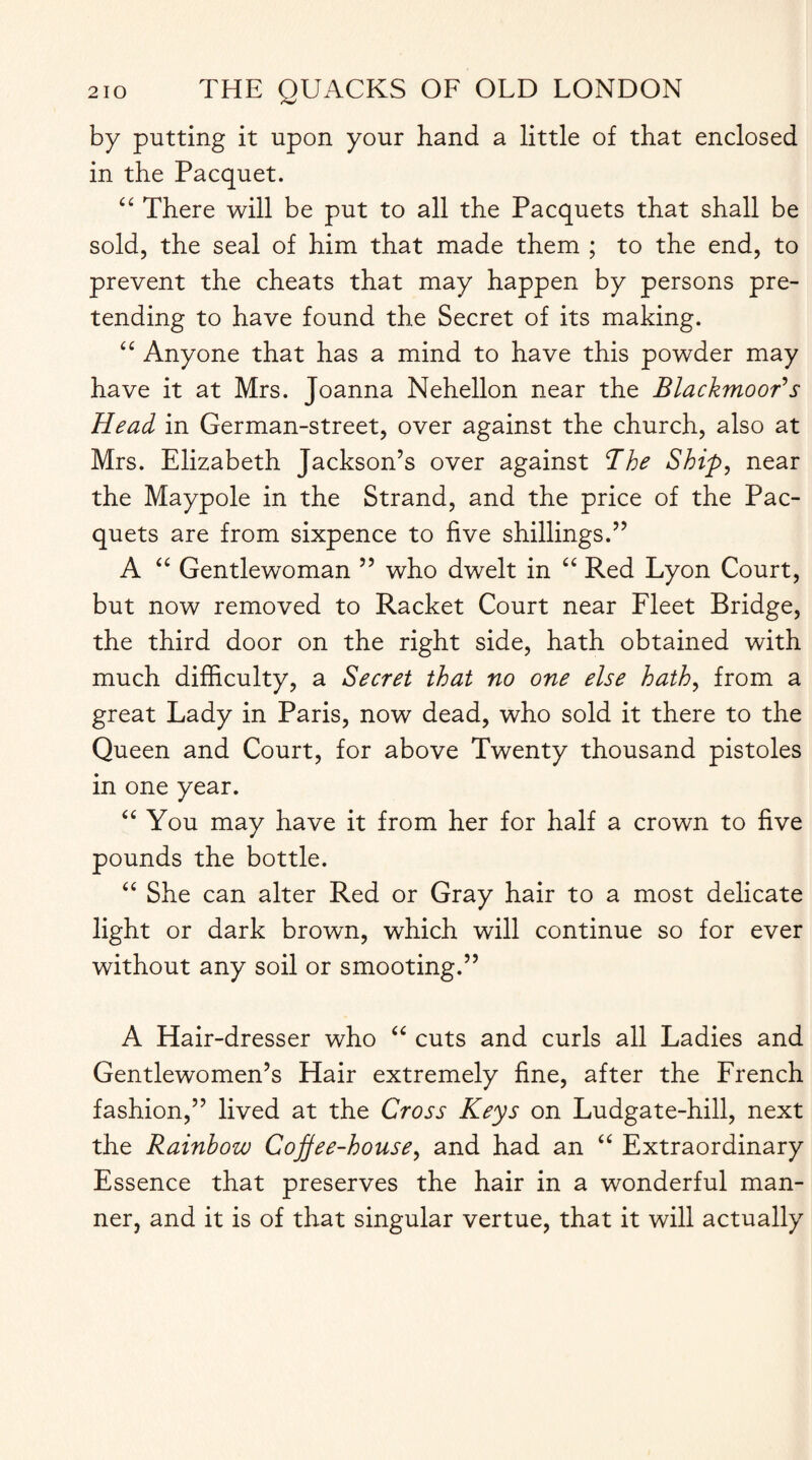 by putting it upon your hand a little of that enclosed in the Pacquet. “ There will be put to all the Pacquets that shall be sold, the seal of him that made them ; to the end, to prevent the cheats that may happen by persons pre¬ tending to have found the Secret of its making. “ Anyone that has a mind to have this powder may have it at Mrs. Joanna Nehellon near the BlackmooR s Head in German-street, over against the church, also at Mrs. Elizabeth Jackson’s over against <The Ship, near the Maypole in the Strand, and the price of the Pac¬ quets are from sixpence to five shillings.” A “ Gentlewoman ” who dwelt in “ Red Lyon Court, but now removed to Racket Court near Fleet Bridge, the third door on the right side, hath obtained with much difficulty, a Secret that no one else hath, from a great Lady in Paris, now dead, who sold it there to the Queen and Court, for above Twenty thousand pistoles in one year. “ You may have it from her for half a crown to five pounds the bottle. “ She can alter Red or Gray hair to a most delicate light or dark brown, which will continue so for ever without any soil or smooting.” A Hair-dresser who “ cuts and curls all Ladies and Gentlewomen’s Hair extremely fine, after the French fashion,” lived at the Cross Keys on Ludgate-hill, next the Rainbow Coffee-house, and had an “ Extraordinary Essence that preserves the hair in a wonderful man¬ ner, and it is of that singular vertue, that it will actually