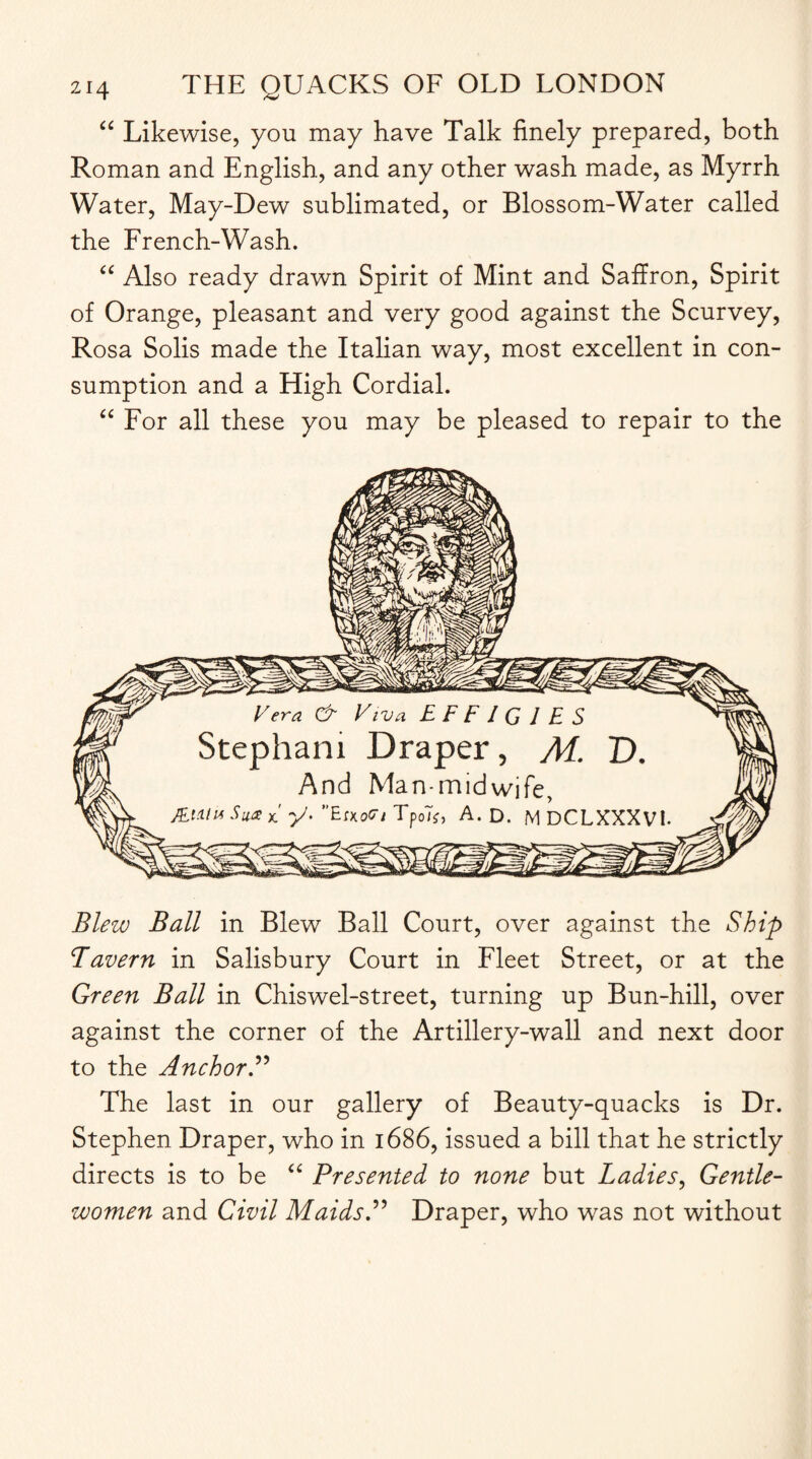 “ Likewise, you may have Talk finely prepared, both Roman and English, and any other wash made, as Myrrh Water, May-Dew sublimated, or Blossom-Water called the French-Wash. “ Also ready drawn Spirit of Mint and Saffron, Spirit of Orange, pleasant and very good against the Scurvey, Rosa Solis made the Italian way, most excellent in con¬ sumption and a High Cordial. “ For all these you may be pleased to repair to the Blew Ball in Blew Ball Court, over against the Ship Tavern in Salisbury Court in Fleet Street, or at the Green Ball in Chiswel-street, turning up Bun-hill, over against the corner of the Artillery-wall and next door to the Anchor.” The last in our gallery of Beauty-quacks is Dr. Stephen Draper, who in 1686, issued a bill that he strictly directs is to be “ Presented to none but Ladies, Gentle¬ women and Civil Maids.” Draper, who was not without