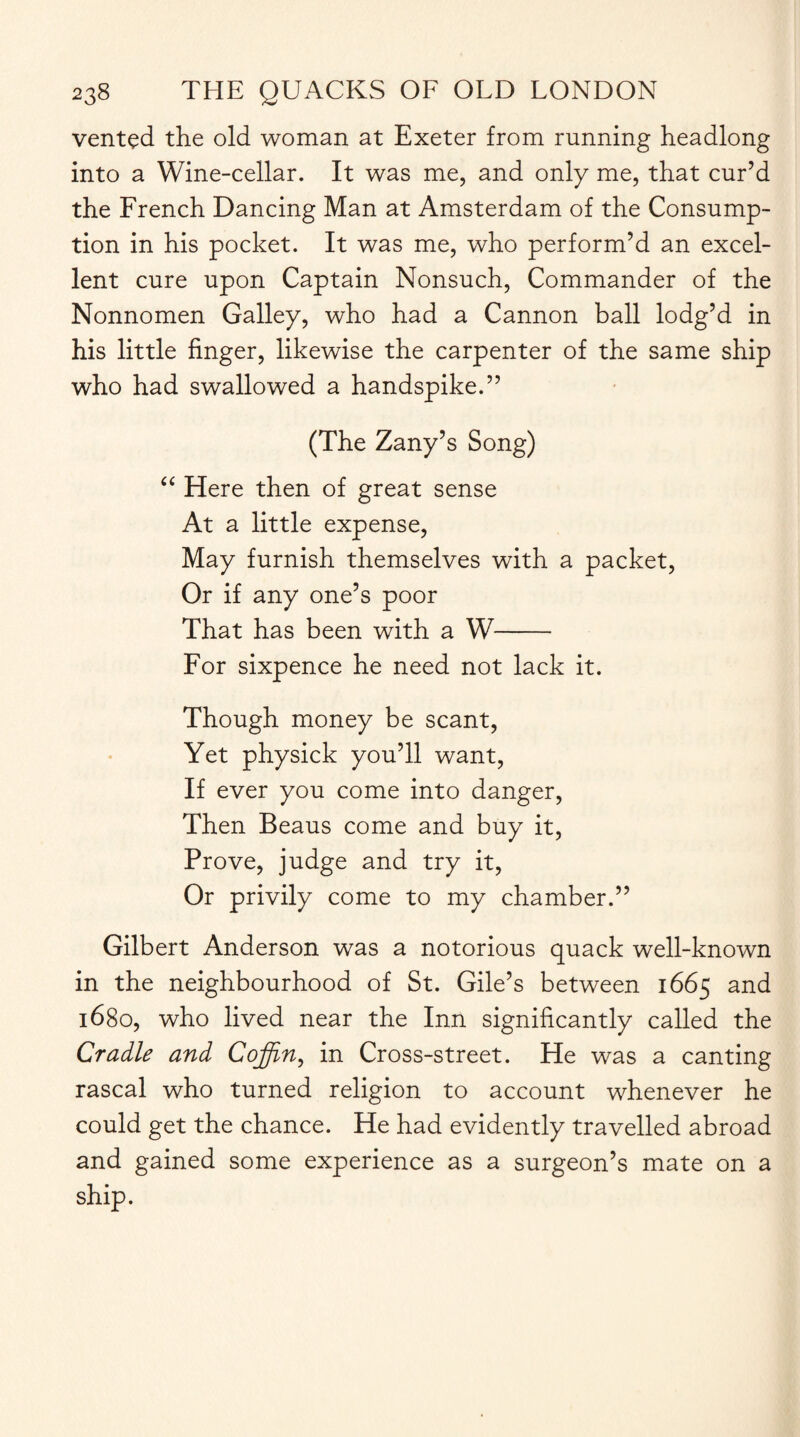 vented the old woman at Exeter from running headlong into a Wine-cellar. It was me, and only me, that cur’d the French Dancing Man at Amsterdam of the Consump¬ tion in his pocket. It was me, who perform’d an excel¬ lent cure upon Captain Nonsuch, Commander of the Nonnomen Galley, who had a Cannon ball lodg’d in his little finger, likewise the carpenter of the same ship who had swallowed a handspike.” (The Zany’s Song) “ Here then of great sense At a little expense, May furnish themselves with a packet, Or if any one’s poor That has been with a W- For sixpence he need not lack it. Though money be scant, Yet physick you’ll want, If ever you come into danger, Then Beaus come and buy it, Prove, judge and try it, Or privily come to my chamber.” Gilbert Anderson was a notorious quack well-known in the neighbourhood of St. Gile’s between 1665 and 1680, who lived near the Inn significantly called the Cradle and Coffin, in Cross-street. He was a canting rascal who turned religion to account whenever he could get the chance. He had evidently travelled abroad and gained some experience as a surgeon’s mate on a ship.