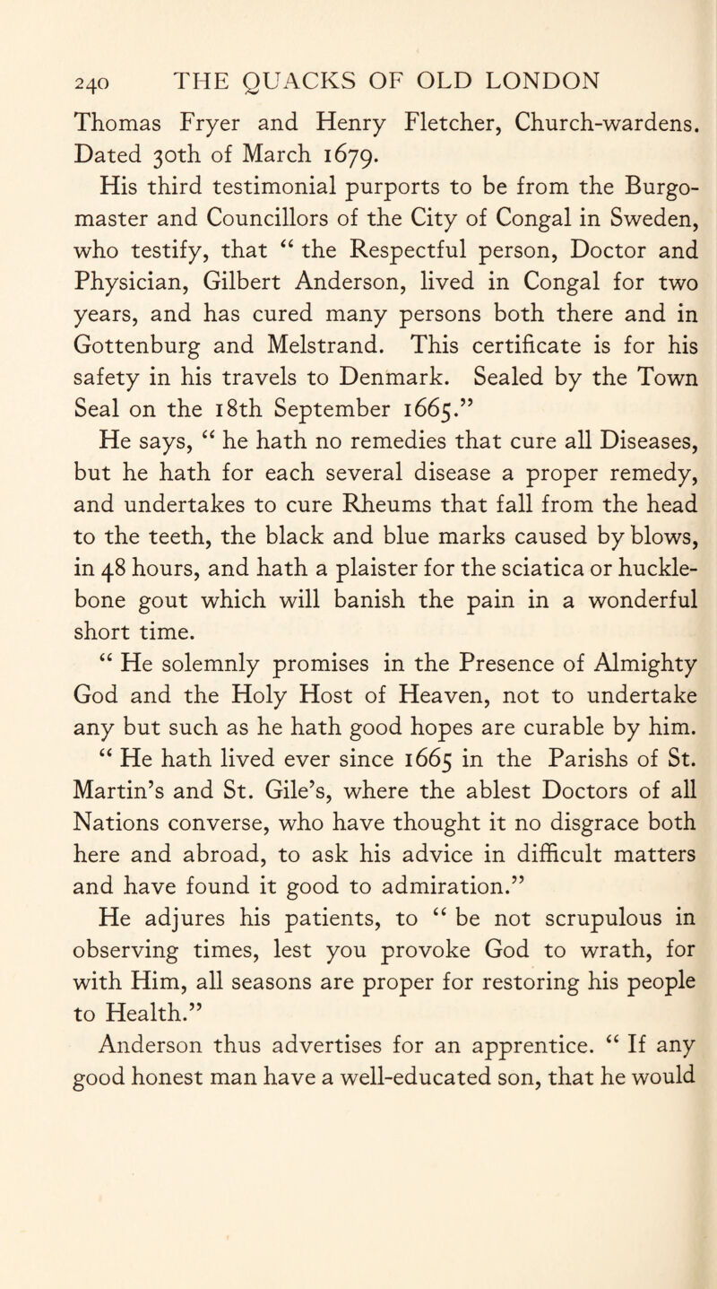 Thomas Fryer and Henry Fletcher, Church-wardens. Dated 30th of March 1679. His third testimonial purports to be from the Burgo¬ master and Councillors of the City of Congal in Sweden, who testify, that “ the Respectful person, Doctor and Physician, Gilbert Anderson, lived in Congal for two years, and has cured many persons both there and in Gottenburg and Melstrand. This certificate is for his safety in his travels to Denmark. Sealed by the Town Seal on the 18th September 1665.” He says, “ he hath no remedies that cure all Diseases, but he hath for each several disease a proper remedy, and undertakes to cure Rheums that fall from the head to the teeth, the black and blue marks caused by blows, in 48 hours, and hath a plaister for the sciatica or huckle- bone gout which will banish the pain in a wonderful short time. “ He solemnly promises in the Presence of Almighty God and the Holy Host of Heaven, not to undertake any but such as he hath good hopes are curable by him. “ He hath lived ever since 1665 in the Parishs of St. Martin’s and St. Gile’s, where the ablest Doctors of all Nations converse, who have thought it no disgrace both here and abroad, to ask his advice in difficult matters and have found it good to admiration.” He adjures his patients, to “ be not scrupulous in observing times, lest you provoke God to wrath, for with Him, all seasons are proper for restoring his people to Health.” Anderson thus advertises for an apprentice. “ If any good honest man have a well-educated son, that he would