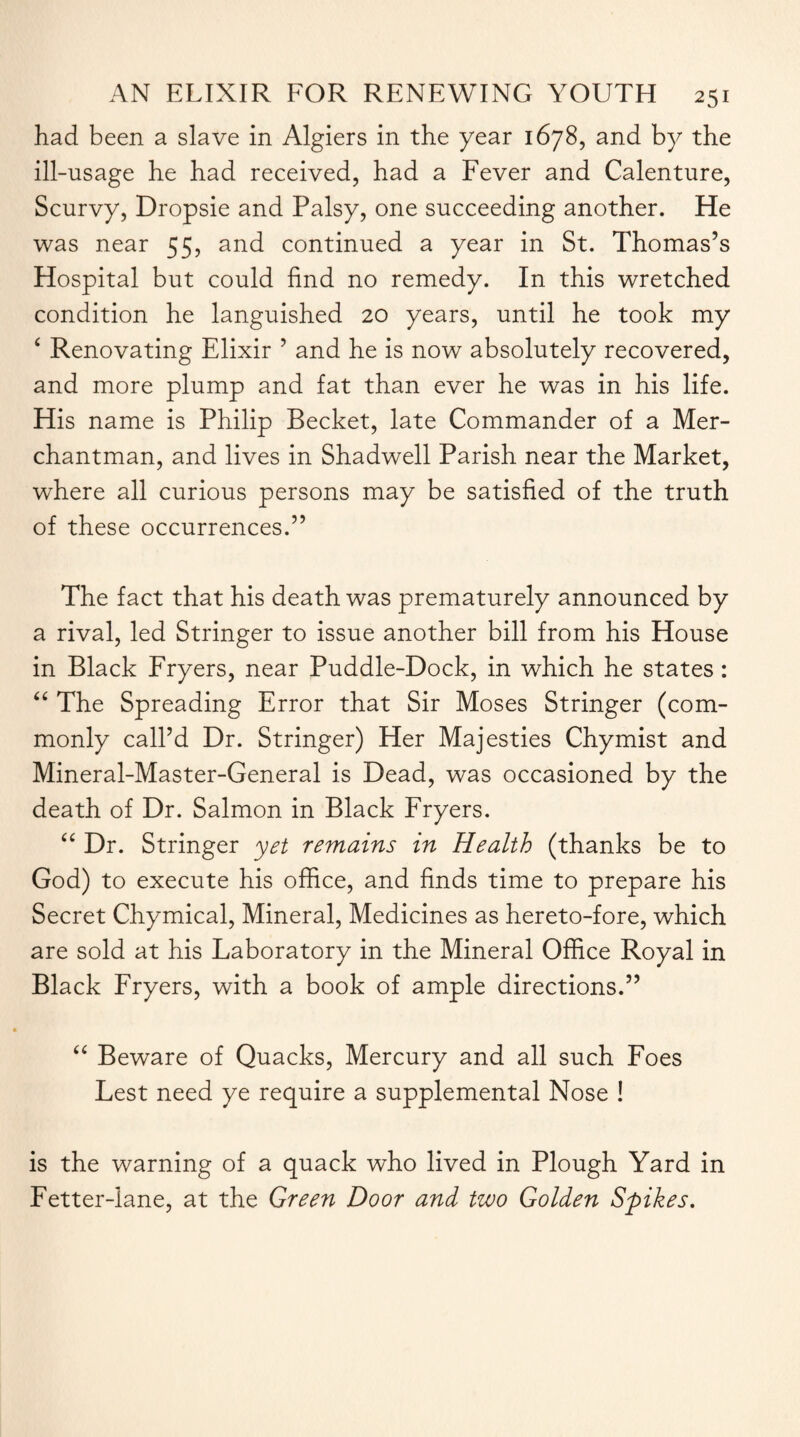 had been a slave in Algiers in the year 1678, and by the ill-usage he had received, had a Fever and Calenture, Scurvy, Dropsie and Palsy, one succeeding another. He was near 55, and continued a year in St. Thomas’s Hospital but could find no remedy. In this wretched condition he languished 20 years, until he took my £ Renovating Elixir ’ and he is now absolutely recovered, and more plump and fat than ever he was in his life. His name is Philip Becket, late Commander of a Mer¬ chantman, and lives in Shadwell Parish near the Market, where all curious persons may be satisfied of the truth of these occurrences.” The fact that his death was prematurely announced by a rival, led Stringer to issue another bill from his House in Black Fryers, near Puddle-Dock, in which he states: “ The Spreading Error that Sir Moses Stringer (com¬ monly call’d Dr. Stringer) Her Majesties Chymist and Mineral-Master-General is Dead, was occasioned by the death of Dr. Salmon in Black Fryers. “ Dr. Stringer yet remains in Health (thanks be to God) to execute his office, and finds time to prepare his Secret Chymical, Mineral, Medicines as hereto-fore, which are sold at his Laboratory in the Mineral Office Royal in Black Fryers, with a book of ample directions.” “ Beware of Quacks, Mercury and all such Foes Lest need ye require a supplemental Nose ! is the warning of a quack who lived in Plough Yard in Fetter-lane, at the Green Door and two Golden Spikes.