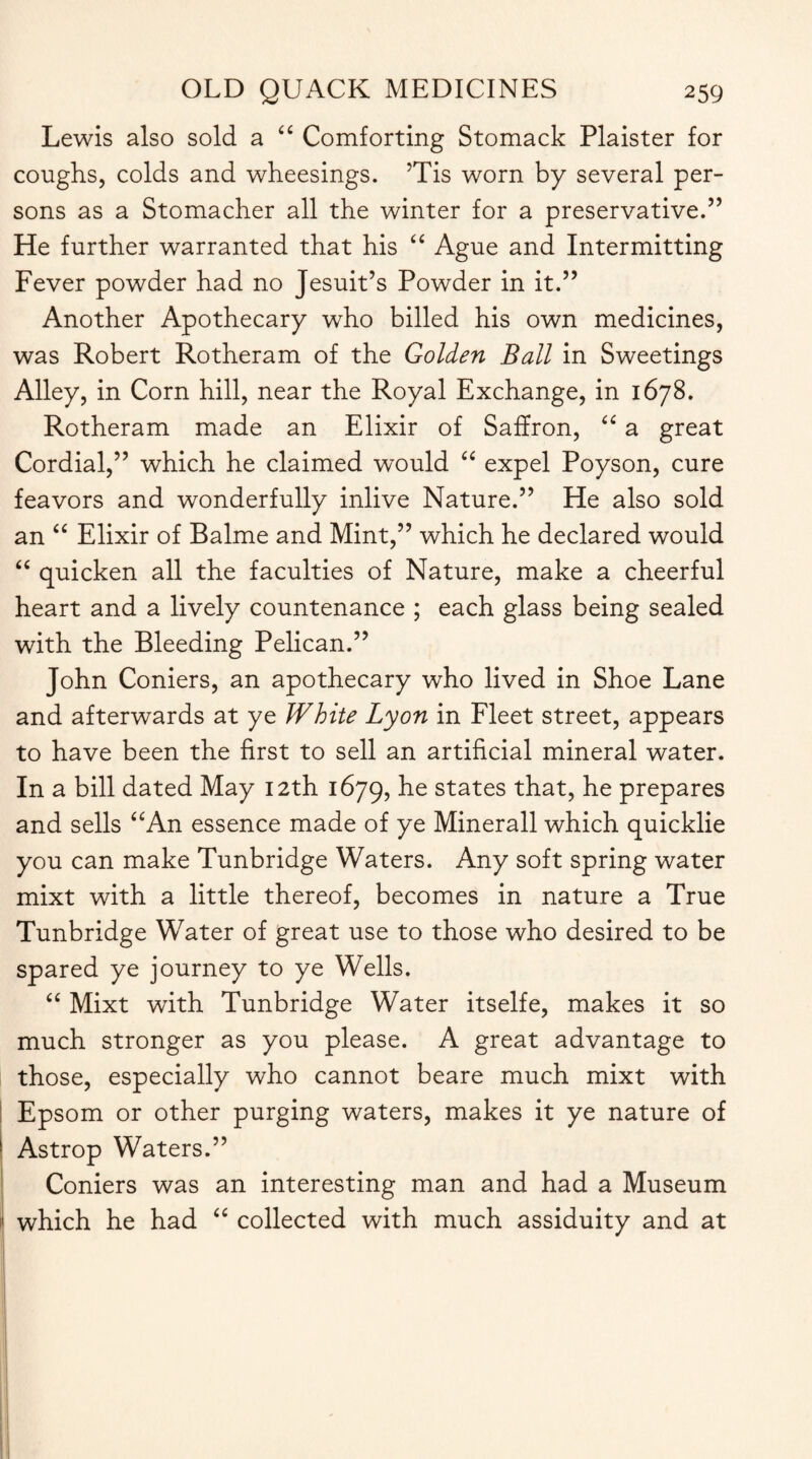 Lewis also sold a “ Comforting Stomack Plaister for coughs, colds and wheesings. ’Tis worn by several per¬ sons as a Stomacher all the winter for a preservative.” He further warranted that his “ Ague and Intermitting Fever powder had no Jesuit’s Powder in it.” Another Apothecary who billed his own medicines, was Robert Rotheram of the Golden Ball in Sweetings Alley, in Corn hill, near the Royal Exchange, in 1678. Rotheram made an Elixir of Saffron, “ a great Cordial,” which he claimed would “ expel Poyson, cure feavors and wonderfully inlive Nature.” He also sold an “ Elixir of Balme and Mint,” which he declared would “ quicken all the faculties of Nature, make a cheerful heart and a lively countenance ; each glass being sealed with the Bleeding Pelican.” John Coniers, an apothecary who lived in Shoe Lane and afterwards at ye White Lyon in Fleet street, appears to have been the first to sell an artificial mineral water. In a bill dated May 12th 1679, h-e states that, he prepares and sells “An essence made of ye Minerall which quicklie you can make Tunbridge Waters. Any soft spring water mixt with a little thereof, becomes in nature a True Tunbridge Water of great use to those who desired to be spared ye journey to ye Wells. “ Mixt with Tunbridge Water itselfe, makes it so much stronger as you please. A great advantage to those, especially who cannot beare much mixt with Epsom or other purging waters, makes it ye nature of Astrop Waters.” Coniers was an interesting man and had a Museum which he had “ collected with much assiduity and at