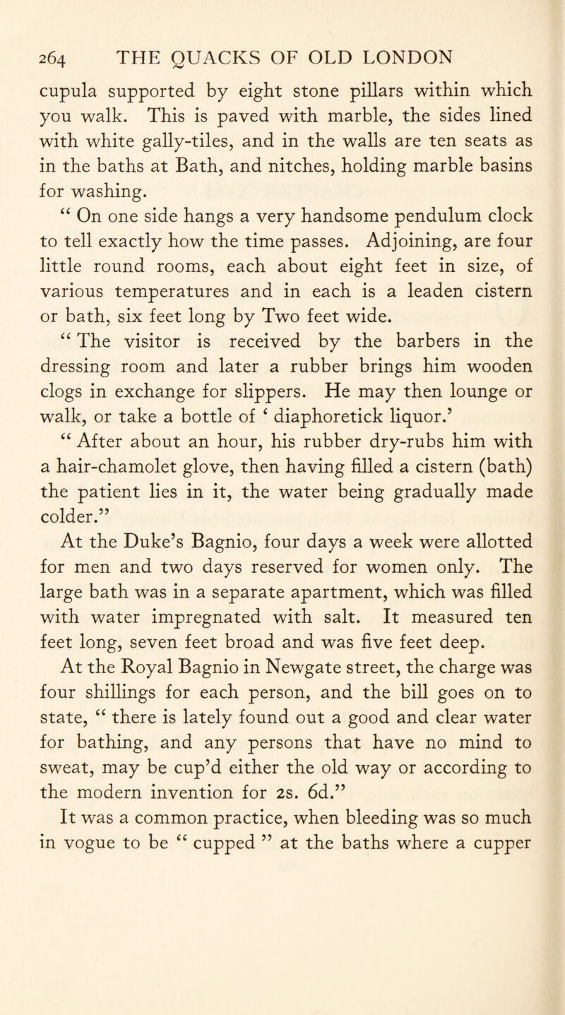 cupula supported by eight stone pillars within which you walk. This is paved with marble, the sides lined with white gally-tiles, and in the walls are ten seats as in the baths at Bath, and nitches, holding marble basins for washing. “ On one side hangs a very handsome pendulum clock to tell exactly how the time passes. Adjoining, are four little round rooms, each about eight feet in size, of various temperatures and in each is a leaden cistern or bath, six feet long by Two feet wide. “ The visitor is received by the barbers in the dressing room and later a rubber brings him wooden clogs in exchange for slippers. He may then lounge or walk, or take a bottle of ‘ diaphoretick liquor.’ “ After about an hour, his rubber dry-rubs him with a hair-chamolet glove, then having filled a cistern (bath) the patient lies in it, the water being gradually made colder.” At the Duke’s Bagnio, four days a week were allotted for men and two days reserved for women only. The large bath was in a separate apartment, which was filled with water impregnated with salt. It measured ten feet long, seven feet broad and was five feet deep. At the Royal Bagnio in Newgate street, the charge was four shillings for each person, and the bill goes on to state, “ there is lately found out a good and clear water for bathing, and any persons that have no mind to sweat, may be cup’d either the old way or according to the modern invention for 2s. 6d.” It was a common practice, when bleeding was so much in vogue to be “ cupped ” at the baths where a cupper