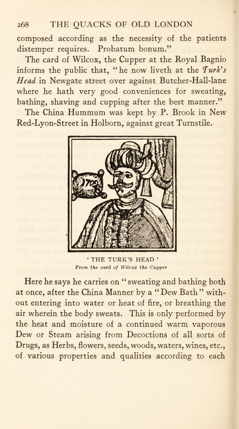 composed according as the necessity of the patients distemper requires. Probatum bonum.” The card of Wilcox, the Cupper at the Royal Bagnio informs the public that, “he now liveth at the Turk's Head in Newgate street over against Butcher-Hall-lane where he hath very good conveniences for sweating, bathing, shaving and cupping after the best manner.” The China Hummum was kept by P. Brook in New Red-Lyon-Street in Holborn, against great Turnstile. ‘ THE TURK’S HEAD 5 From the card of Wilcox the Cupper Here he says he carries on “ sweating and bathing both at once, after the China Manner by a “ Dew Bath55 with¬ out entering into water or heat of fire, or breathing the air wherein the body sweats. This is only performed by the heat and moisture of a continued warm vaporous Dew or Steam arising from Decoctions of all sorts of Drugs, as Herbs, flowers, seeds, woods, waters, wines, etc., of various properties and qualities according to each