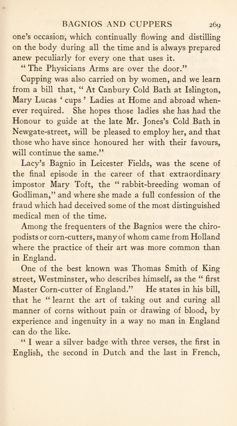 one’s occasion, which continually flowing and distilling on the body during all the time and is always prepared anew peculiarly for every one that uses it. “ The Physicians Arms are over the door.” Cupping was also carried on by women, and we learn from a bill that, “ At Canbury Cold Bath at Islington, Mary Lucas ‘ cups 5 Ladies at Home and abroad when¬ ever required. She hopes those ladies she has had the Honour to guide at the late Mr. Jones’s Cold Bath in Newgate-street, will be pleased to employ her, and that those who have since honoured her with their favours, will continue the same.” Lacy’s Bagnio in Leicester Fields, was the scene of the final episode in the career of that extraordinary impostor Mary Toft, the “ rabbit-breeding woman of Godliman,” and where she made a full confession of the fraud which had deceived some of the most distinguished medical men of the time. Among the frequenters of the Bagnios were the chiro¬ podists or corn-cutters, many of whom came from Holland where the practice of their art was more common than in England. One of the best known was Thomas Smith of King street, Westminster, who describes himself, as the “ first Master Corn-cutter of England.” He states in his bill, that he “ learnt the art of taking out and curing all manner of corns without pain or drawing of blood, by experience and ingenuity in a way no man in England can do the like. “ I wear a silver badge with three verses, the first in English, the second in Dutch and the last in French,