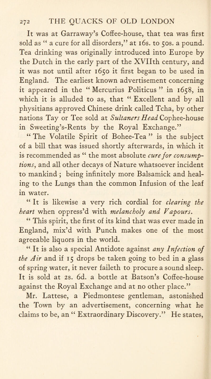 It was at Garraway’s Coffee-house, that tea was first sold as “ a cure for all disorders,55 at 16s. to 50s. a pound. Tea drinking was originally introduced into Europe by the Dutch in the early part of the XVIIth century, and it was not until after 1650 it first began to be used in England. The earliest known advertisement concerning it appeared in the “ Mercurius Politicus 55 in 1658, in which it is alluded to as, that “ Excellent and by all physitians approved Chinese drink called Tcha, by other nations Tay or Tee sold at Sultaners Head Cophee-house in Sweeting’s-Rents by the Royal Exchange.55 “ The Volatile Spirit of Bohee-Tea 55 is the subject of a bill that was issued shortly afterwards, in which it is recommended as “ the most absolute cure for consump¬ tions, and all other decays of Nature whatsoever incident to mankind ; being infinitely more Balsamick and heal¬ ing to the Lungs than the common Infusion of the leaf in water. “ It is likewise a very rich cordial for clearing the heart when oppress’d with melancholy and Vapours. “ This spirit, the first of its kind that was ever made in England, mix’d with Punch makes one of the most agreeable liquors in the world. “ It is also a special Antidote against any Infection of the Air and if 15 drops be taken going to bed in a glass of spring water, it never faileth to procure a sound sleep. It is sold at 2s. 6d. a bottle at Batson’s Coffee-house against the Royal Exchange and at no other place.55 Mr. Lattese, a Piedmontese gentleman, astonished the Town by an advertisement, concerning what he claims to be, an “ Extraordinary Discovery.” He states,