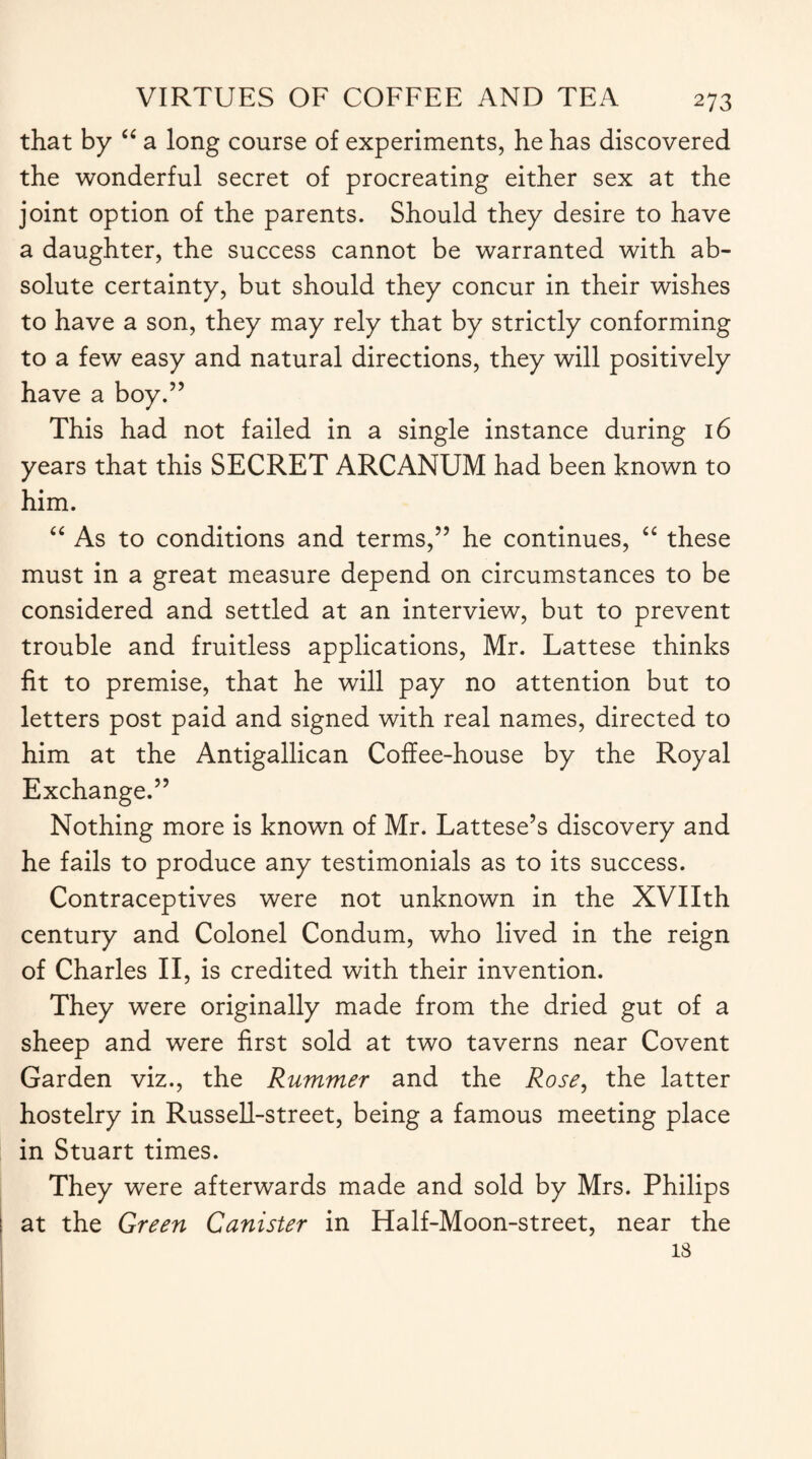 that by “ a long course of experiments, he has discovered the wonderful secret of procreating either sex at the joint option of the parents. Should they desire to have a daughter, the success cannot be warranted with ab¬ solute certainty, but should they concur in their wishes to have a son, they may rely that by strictly conforming to a few easy and natural directions, they will positively have a boy.” This had not failed in a single instance during 16 years that this SECRET ARCANUM had been known to him. “ As to conditions and terms,” he continues, “ these must in a great measure depend on circumstances to be considered and settled at an interview, but to prevent trouble and fruitless applications, Mr. Lattese thinks fit to premise, that he will pay no attention but to letters post paid and signed with real names, directed to him at the Antigallican Coffee-house by the Royal Exchange.” Nothing more is known of Mr. Lattese’s discovery and he fails to produce any testimonials as to its success. Contraceptives were not unknown in the XVIIth century and Colonel Condum, who lived in the reign of Charles II, is credited with their invention. They were originally made from the dried gut of a sheep and were first sold at two taverns near Covent Garden viz., the Rummer and the Rose, the latter hostelry in Russell-street, being a famous meeting place in Stuart times. They were afterwards made and sold by Mrs. Philips at the Green Canister in Half-Moon-street, near the is