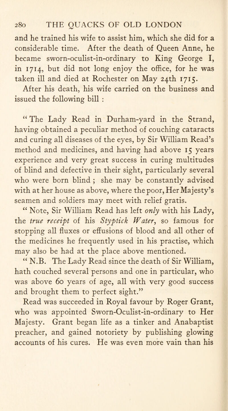 and he trained his wife to assist him, which she did for a considerable time. After the death of Queen Anne, he became sworn-oculist-in-ordinary to King George I, in 1714, but did not long enjoy the office, for he was taken ill and died at Rochester on May 24th 1715. After his death, his wife carried on the business and issued the following bill : “ The Lady Read in Durham-yard in the Strand, having obtained a peculiar method of couching cataracts and curing all diseases of the eyes, by Sir William Read’s method and medicines, and having had above 15 years experience and very great success in curing multitudes of blind and defective in their sight, particularly several who were born blind ; she may be constantly advised with at her house as above, where the poor, Her Majesty’s seamen and soldiers may meet with relief gratis. “ Note, Sir William Read has left only with his Lady, the true receipt of his Styptick Water, so famous for stopping all fluxes or effusions of blood and all other of the medicines he frequently used in his practise, which may also be had at the place above mentioned. “ N.B. The Lady Read since the death of Sir William, hath couched several persons and one in particular, who was above 60 years of age, all with very good success and brought them to perfect sight.” Read was succeeded in Royal favour by Roger Grant, who was appointed Sworn-Oculist-in-ordinary to Her Majesty. Grant began life as a tinker and Anabaptist preacher, and gained notoriety by publishing glowing accounts of his cures. He was even more vain than his