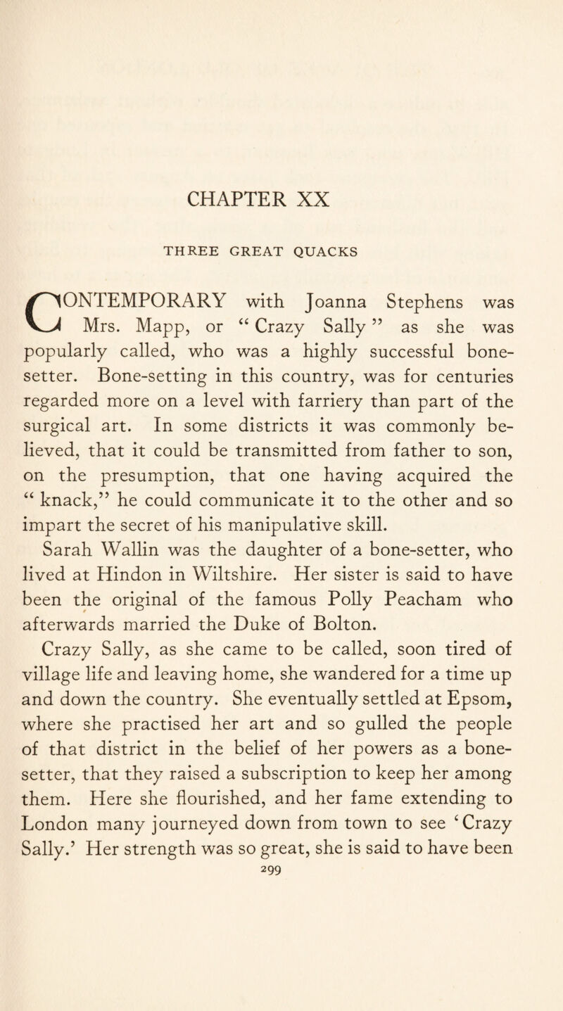 CHAPTER XX THREE GREAT QUACKS CONTEMPORARY with Joanna Stephens was Mrs. Mapp, or “ Crazy Sally ” as she was popularly called, who was a highly successful bone- setter. Bone-setting in this country, was for centuries regarded more on a level with farriery than part of the surgical art. In some districts it was commonly be¬ lieved, that it could be transmitted from father to son, on the presumption, that one having acquired the “ knack,” he could communicate it to the other and so impart the secret of his manipulative skill. Sarah Wallin was the daughter of a bone-setter, who lived at Hindon in Wiltshire. Her sister is said to have been the original of the famous Polly Peacham who afterwards married the Duke of Bolton. Crazy Sally, as she came to be called, soon tired of village life and leaving home, she wandered for a time up and down the country. She eventually settled at Epsom, where she practised her art and so gulled the people of that district in the belief of her powers as a bone- setter, that they raised a subscription to keep her among them. Here she flourished, and her fame extending to London many journeyed down from town to see ‘ Crazy Sally.’ Her strength was so great, she is said to have been