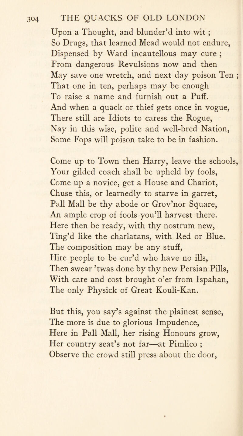 Upon a Thought, and blunder’d into wit ; So Drugs, that learned Mead would not endure, Dispensed by Ward incautellous may cure ; From dangerous Revulsions now and then May save one wretch, and next day poison Ten ; That one in ten, perhaps may be enough To raise a name and furnish out a Puff. And when a quack or thief gets once in vogue, There still are Idiots to caress the Rogue, Nay in this wise, polite and well-bred Nation, Some Fops will poison take to be in fashion. Come up to Town then Harry, leave the schools, Your gilded coach shall be upheld by fools, Come up a novice, get a House and Chariot, Chuse this, or learnedly to starve in garret, Pall Mall be thy abode or Grov’nor Square, An ample crop of fools you’ll harvest there. Here then be ready, with thy nostrum new, Ting’d like the charlatans, with Red or Blue. The composition may be any stuff, Hire people to be cur’d who have no ills, Then swear ’twas done by thy new Persian Pills, With care and cost brought o’er from Ispahan, The only Physick of Great Kouli-Kan. But this, you say’s against the plainest sense, The more is due to glorious Impudence, Here in Pall Mall, her rising Honours grow, Her country seat’s not far—at Pimlico ; Observe the crowd still press about the door,