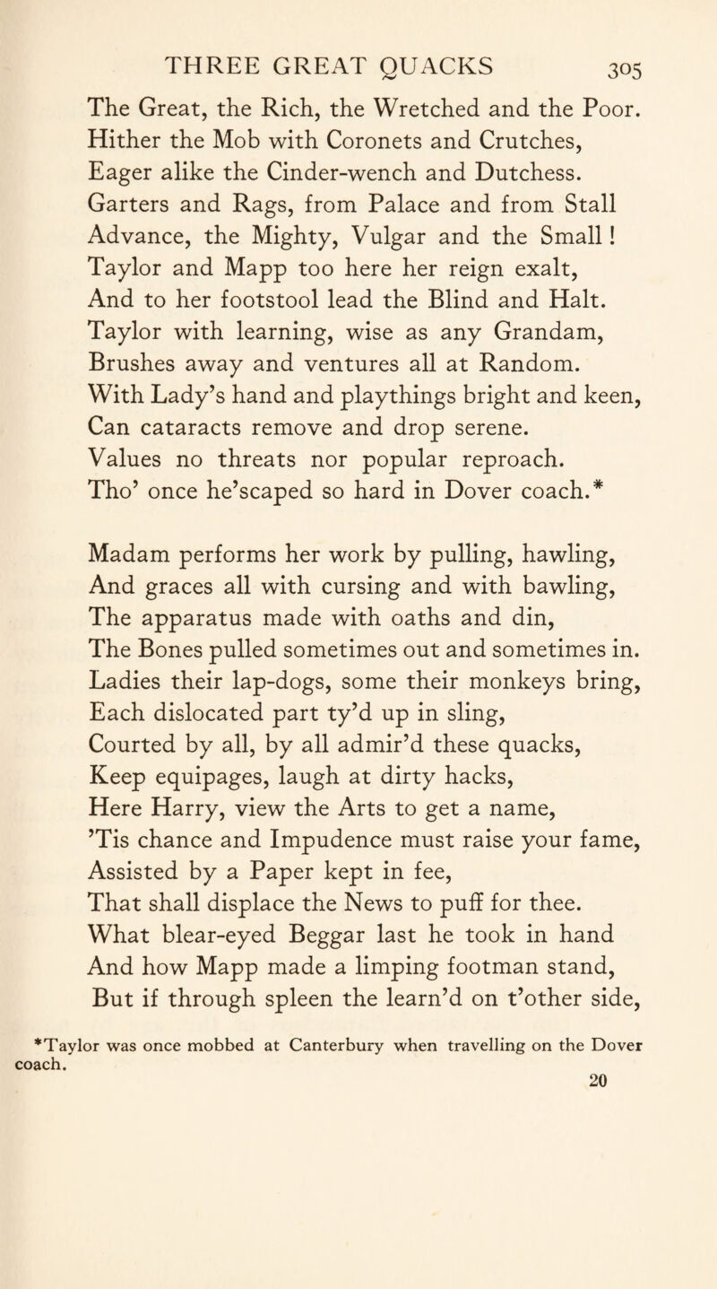 The Great, the Rich, the Wretched and the Poor. Hither the Mob with Coronets and Crutches, Eager alike the Cinder-wench and Dutchess. Garters and Rags, from Palace and from Stall Advance, the Mighty, Vulgar and the Small! Taylor and Mapp too here her reign exalt, And to her footstool lead the Blind and Halt. Taylor with learning, wise as any Grandam, Brushes away and ventures all at Random. With Lady’s hand and playthings bright and keen, Can cataracts remove and drop serene. Values no threats nor popular reproach. Tho’ once he’scaped so hard in Dover coach.* Madam performs her work by pulling, hawling, And graces all with cursing and with bawling, The apparatus made with oaths and din, The Bones pulled sometimes out and sometimes in. Ladies their lap-dogs, some their monkeys bring, Each dislocated part ty’d up in sling, Courted by all, by all admir’d these quacks, Keep equipages, laugh at dirty hacks, Here Harry, view the Arts to get a name, ’Tis chance and Impudence must raise your fame, Assisted by a Paper kept in fee, That shall displace the News to puff for thee. What blear-eyed Beggar last he took in hand And how Mapp made a limping footman stand, But if through spleen the learn’d on t’other side, *Taylor was once mobbed at Canterbury when travelling on the Dover coach. 20