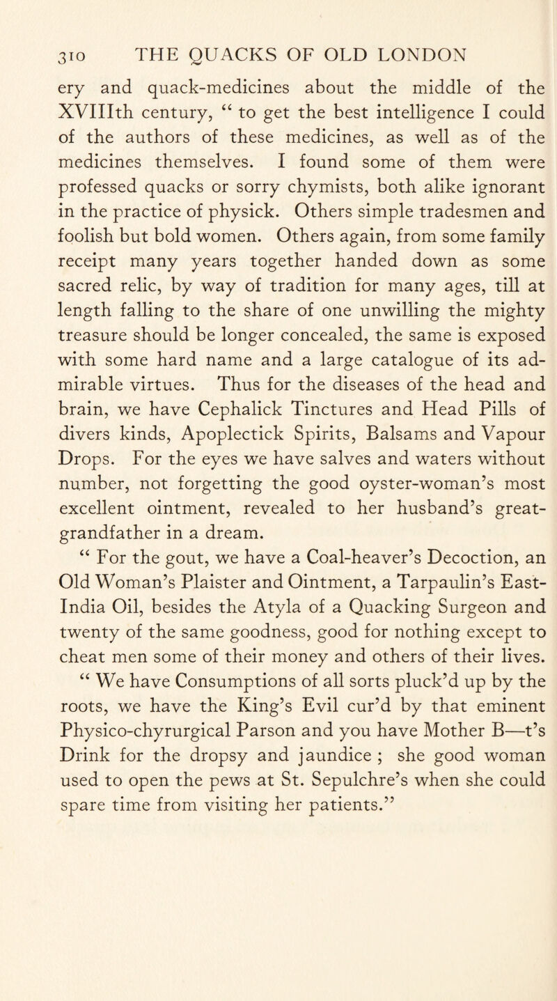 ery and quack-medicines about the middle of the XVIIIth century, “ to get the best intelligence I could of the authors of these medicines, as well as of the medicines themselves. I found some of them were professed quacks or sorry chymists, both alike ignorant in the practice of physick. Others simple tradesmen and foolish but bold women. Others again, from some family receipt many years together handed down as some sacred relic, by way of tradition for many ages, till at length falling to the share of one unwilling the mighty treasure should be longer concealed, the same is exposed with some hard name and a large catalogue of its ad¬ mirable virtues. Thus for the diseases of the head and brain, we have Cephalick Tinctures and Head Pills of divers kinds, Apoplectick Spirits, Balsams and Vapour Drops. For the eyes we have salves and waters without number, not forgetting the good oyster-woman’s most excellent ointment, revealed to her husband’s great¬ grandfather in a dream. “ For the gout, we have a Coal-heaver’s Decoction, an Old Woman’s Plaister and Ointment, a Tarpaulin’s East- India Oil, besides the Atyla of a Quacking Surgeon and twenty of the same goodness, good for nothing except to cheat men some of their money and others of their lives. “ We have Consumptions of all sorts pluck’d up by the roots, we have the King’s Evil cur’d by that eminent Physico-chyrurgical Parson and you have Mother B—t’s Drink for the dropsy and jaundice ; she good woman used to open the pews at St. Sepulchre’s when she could spare time from visiting her patients.”